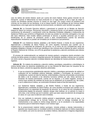LEY GENERAL DE VÍCTIMAS
CÁMARA DE DIPUTADOS DEL H. CONGRESO DE LA UNIÓN

Nueva Ley DOF 09-01-2013

Secretaría General
Secretaría de Servicios Parlamentarios
Dirección General de Servicios de Documentación, Información y Análisis

caso de delitos del ámbito federal, serán por cuenta del erario federal. Estos gastos incluirán los de
transporte, cuando el fallecimiento se haya producido en un lugar distinto al de su lugar de origen o
cuando sus familiares decidan inhumar su cuerpo en otro lugar. Por ningún motivo se prohibirá a las
víctimas ver los restos de sus familiares, si es su deseo hacerlo. Si los familiares de las víctimas deben
transportarse a otro lugar para los trámites de reconocimiento, se deberán cubrir también sus gastos.
Artículo 36. La Comisión Ejecutiva definirá y garantizará la creación de un Modelo de Atención
Integral en Salud con enfoque Psicosocial, Educación y Asistencia Social, el cual deberá contemplar los
mecanismos de articulación y coordinación entre las diferentes Entidades obligadas e Instituciones de
Asistencia Pública que conforme al Reglamento de esta Ley presten los servicios subrogados a los que
ella hace referencia. Este modelo deberá contemplar el servicio a aquellas personas que no sean
beneficiarias de un sistema de prestación social o será complementario cuando los servicios
especializados necesarios no puedan ser brindados por el sistema al cual pertenece.
Artículo 37. Los Gobiernos federal, estatales y del Distrito Federal, a través de sus organismos,
dependencias y entidades de Salud Pública, así como aquellos municipios que cuenten con la
infraestructura y la capacidad de prestación de servicios, en el marco de sus competencias serán las
entidades obligadas a otorgar el carnet que identifique a las víctimas ante el sistema de salud, conforme
al Registro Nacional de Víctimas, con el fin de garantizar la asistencia y atención prioritarias para efectos
reparadores.
El proceso de credencialización se realizará de manera gradual y progresiva dando prioridad a las
víctimas de daños graves a la salud e integridad personal. No obstante, aquellas víctimas que no cuenten
con dicho carnet y requieran atención inmediata deberán ser atendidas de manera prioritaria, mientras se
registran.
Artículo 38. En materia de asistencia y atención médica, psicológica, psiquiátrica y odontológica, la
víctima tendrá todos los derechos establecidos por la Ley General de Salud para los Usuarios de los
Servicios de Salud, y tendrá los siguientes derechos adicionales:
I.

A que se proporcione gratuitamente atención médica y psicológica permanente de calidad en
cualquiera de los hospitales públicos federales, estatales y municipales, de acuerdo a su
competencia, cuando se trate de lesiones, enfermedades y traumas emocionales provenientes
del delito o de la violación a los derechos humanos sufridos por ella. Estos servicios se
brindarán de manera permanente, cuando así se requiera, y no serán negados, aunque la
víctima haya recibido las medidas de ayuda que se establecen en la presente Ley, las cuales,
si así lo determina el médico, se continuarán brindando hasta el final del tratamiento;

II.

Los Gobiernos federal, estatales y del Distrito Federal, a través de sus organismos,
dependencias y entidades de Salud Pública, así como aquellos municipios que cuenten con la
infraestructura y la capacidad de prestación de servicios, en el marco de sus competencias y
fundamentos legales de actuación, deberán otorgar citas médicas, en un periodo no mayor a
ocho días, a las víctimas que así lo soliciten, salvo que sean casos de atención de emergencia
en salud, en cuyo caso la atención será inmediata;

III.

Una vez realizada la valoración médica general o especializada, según sea el caso, y la
correspondiente entrega de la formula médica, se hará la entrega inmediata de los
medicamentos a los cuales la víctima tenga derecho y se le canalizará a los especialistas
necesarios para el tratamiento integral, si así hubiese lugar;

IV.

Se le proporcionará material médico quirúrgico, incluida prótesis y demás instrumentos o
aparatos que requiera para su movilidad conforme al dictamen dado por el médico especialista
en la materia, así como los servicios de análisis médicos, laboratorios e imágenes diagnósticas
18 de 69

 