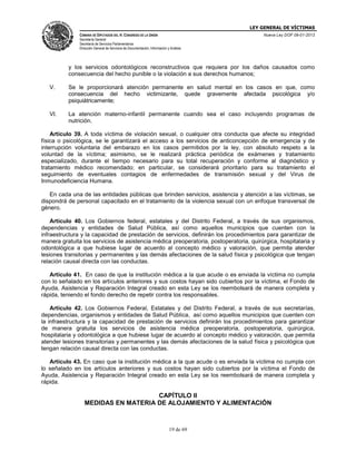 LEY GENERAL DE VÍCTIMAS
CÁMARA DE DIPUTADOS DEL H. CONGRESO DE LA UNIÓN

Nueva Ley DOF 09-01-2013

Secretaría General
Secretaría de Servicios Parlamentarios
Dirección General de Servicios de Documentación, Información y Análisis

y los servicios odontológicos reconstructivos que requiera por los daños causados como
consecuencia del hecho punible o la violación a sus derechos humanos;
V.

Se le proporcionará atención permanente en salud mental en los casos en que, como
consecuencia del hecho victimizante, quede gravemente afectada psicológica y/o
psiquiátricamente;

VI.

La atención materno-infantil permanente cuando sea el caso incluyendo programas de
nutrición.

Artículo 39. A toda víctima de violación sexual, o cualquier otra conducta que afecte su integridad
física o psicológica, se le garantizará el acceso a los servicios de anticoncepción de emergencia y de
interrupción voluntaria del embarazo en los casos permitidos por la ley, con absoluto respeto a la
voluntad de la víctima; asimismo, se le realizará práctica periódica de exámenes y tratamiento
especializado, durante el tiempo necesario para su total recuperación y conforme al diagnóstico y
tratamiento médico recomendado; en particular, se considerará prioritario para su tratamiento el
seguimiento de eventuales contagios de enfermedades de transmisión sexual y del Virus de
Inmunodeficiencia Humana.
En cada una de las entidades públicas que brinden servicios, asistencia y atención a las víctimas, se
dispondrá de personal capacitado en el tratamiento de la violencia sexual con un enfoque transversal de
género.
Artículo 40. Los Gobiernos federal, estatales y del Distrito Federal, a través de sus organismos,
dependencias y entidades de Salud Pública, así como aquellos municipios que cuenten con la
infraestructura y la capacidad de prestación de servicios, definirán los procedimientos para garantizar de
manera gratuita los servicios de asistencia médica preoperatoria, postoperatoria, quirúrgica, hospitalaria y
odontológica a que hubiese lugar de acuerdo al concepto médico y valoración, que permita atender
lesiones transitorias y permanentes y las demás afectaciones de la salud física y psicológica que tengan
relación causal directa con las conductas.
Artículo 41. En caso de que la institución médica a la que acude o es enviada la víctima no cumpla
con lo señalado en los artículos anteriores y sus costos hayan sido cubiertos por la víctima, el Fondo de
Ayuda, Asistencia y Reparación Integral creado en esta Ley se los reembolsará de manera completa y
rápida, teniendo el fondo derecho de repetir contra los responsables.
Artículo 42. Los Gobiernos Federal, Estatales y del Distrito Federal, a través de sus secretarías,
dependencias, organismos y entidades de Salud Pública, así como aquellos municipios que cuenten con
la infraestructura y la capacidad de prestación de servicios definirán los procedimientos para garantizar
de manera gratuita los servicios de asistencia médica preoperatoria, postoperatoria, quirúrgica,
hospitalaria y odontológica a que hubiese lugar de acuerdo al concepto médico y valoración, que permita
atender lesiones transitorias y permanentes y las demás afectaciones de la salud física y psicológica que
tengan relación causal directa con las conductas.
Artículo 43. En caso que la institución médica a la que acude o es enviada la víctima no cumpla con
lo señalado en los artículos anteriores y sus costos hayan sido cubiertos por la víctima el Fondo de
Ayuda, Asistencia y Reparación Integral creado en esta Ley se los reembolsará de manera completa y
rápida.

CAPÍTULO II
MEDIDAS EN MATERIA DE ALOJAMIENTO Y ALIMENTACIÓN

19 de 69

 