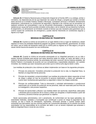 LEY GENERAL DE VÍCTIMAS
CÁMARA DE DIPUTADOS DEL H. CONGRESO DE LA UNIÓN

Nueva Ley DOF 09-01-2013

Secretaría General
Secretaría de Servicios Parlamentarios
Dirección General de Servicios de Documentación, Información y Análisis

Artículo 44. El Sistema Nacional para el Desarrollo Integral de la Familia (DIF) o su análogo, similar o
correlativo, las dependencias de las que dependen las casas de refugio y acogida que existan y brinden
estos servicios en el ámbito Federal, Estatal o Municipal, contratarán servicios o brindarán directamente
alojamiento y alimentación en condiciones de seguridad y dignidad a las víctimas que se encuentren en
especial condición de vulnerabilidad o que se encuentren amenazadas o desplazadas de su lugar de
residencia por causa del hecho punible cometido contra ellas o de la violación de sus derechos humanos.
El alojamiento y la alimentación se brindarán durante el tiempo que sea necesario para garantizar que la
víctima supere las condiciones de emergencia y pueda retornar libremente en condiciones seguras y
dignas a su hogar.

CAPÍTULO III
MEDIDAS EN MATERIA DE TRANSPORTE
Artículo 45. Cuando la víctima se encuentre en un lugar distinto al de su lugar de residencia y desee
regresar al mismo las entidades federativas pagarán los gastos correspondientes, garantizando, en todos
los casos, que el medio de transporte usado por la víctima para su regreso es el más seguro y el que le
cause menos trauma de acuerdo con sus condiciones.

CAPÍTULO IV
MEDIDAS EN MATERIA DE PROTECCIÓN
Artículo 46. Cuando la víctima se encuentre amenazada en su integridad personal o en su vida o
existan razones fundadas para pensar que estos derechos están en riesgo, en razón del delito o de la
violación de derechos humanos sufrida, las autoridades del orden nacional o de los órdenes estatales, del
Distrito Federal o municipales de acuerdo con sus competencias y capacidades adoptarán, con carácter
inmediato, las medidas que sean necesarias para evitar que la víctima sufra alguna lesión o daño.
Las medidas de protección a las víctimas se deben implementar con base en los siguientes principios:
I.

Principio de protección: Considera primordial la protección de la vida, la integridad física, la
libertad y la seguridad de las personas;

II.

Principio de necesidad y proporcionalidad: Las medidas de protección deben responder al nivel
de riesgo o peligro en que se encuentre la persona destinataria, y deben ser aplicadas en
cuanto sean necesarias para garantizar su seguridad o reducir los riesgos existentes;

III.

Principio de confidencialidad: Toda la información y actividad administrativa o jurisdiccional
relacionada con el ámbito de protección de las personas, debe ser reservada para los fines de
la investigación o del proceso respectivo;

IV.

Principio de oportunidad y eficacia: Las medidas deben ser oportunas, específicas, adecuadas
y eficientes para la protección de la víctima y deben ser otorgadas e implementadas a partir del
momento y durante el tiempo que garanticen su objetivo.

Serán sancionadas administrativa, civil o penalmente, de conformidad con las leyes aplicables, las
autoridades federales, estatales o municipales que contribuyan a poner en riesgo la seguridad de las
víctimas, ya sea a través de intimidación, represalias, amenazas directas o cuando existan datos
suficientes que demuestren que las víctimas podrían ser nuevamente afectadas por la colusión de dichas
autoridades con los responsables de la comisión del delito o con un tercero implicado que amenace o
dañe la integridad física o moral de una víctima.

20 de 69

 