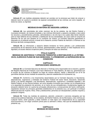 LEY GENERAL DE VÍCTIMAS
CÁMARA DE DIPUTADOS DEL H. CONGRESO DE LA UNIÓN

Nueva Ley DOF 09-01-2013

Secretaría General
Secretaría de Servicios Parlamentarios
Dirección General de Servicios de Documentación, Información y Análisis

Artículo 47. Las medidas adoptadas deberán ser acordes con la amenaza que tratan de conjurar y
deberán tener en cuenta la condición de especial vulnerabilidad de las víctimas, así como respetar, en
todos los casos, su dignidad.

CAPÍTULO V
MEDIDAS EN MATERIA DE ASESORÍA JURÍDICA
Artículo 48. Las autoridades del orden nacional, las de los estados, las del Distrito Federal y
municipios brindarán, de manera inmediata, a las víctimas información y asesoría completa y clara sobre
los recursos y procedimientos judiciales, administrativos o de otro tipo a los cuales ellas tienen derecho
para la mejor defensa de sus intereses y satisfacción de sus necesidades, así como sobre el conjunto de
derechos de los que son titulares en su condición de víctima. La Comisión Ejecutiva garantizará lo
dispuesto en el presente artículo a través de la Asesoría Jurídica Federal de Atención a Víctimas en los
términos del título correspondiente.
Artículo 49. La información y asesoría deberá brindarse en forma gratuita y por profesionales
conocedores de los derechos de las víctimas, garantizándoles a ellas siempre un trato respetuoso de su
dignidad y el acceso efectivo al ejercicio pleno y tranquilo de todos sus derechos.

TÍTULO CUARTO
MEDIDAS DE ASISTENCIA Y ATENCIÓN TENDENTES A RESTABLECER A LA VÍCTIMA
EN EL EJERCICIO PLENO DE SUS DERECHOS, Y A PROMOVER LA SUPERACIÓN DE SU
CONDICIÓN
CAPÍTULO I
DISPOSICIONES GENERALES
Artículo 50. La Comisión Ejecutiva de Atención a Víctimas como responsable de la creación y gestión
del Registro Nacional de Víctimas a que hace referencia el Título Séptimo, de esta Ley, garantizará que
el acceso de las víctimas al Registro se haga de manera efectiva, rápida y diferencial con el fin de
permitirles disfrutar de las medidas de asistencia y atención establecidos en la presente Ley.
Artículo 51. Conforme a los lineamientos desarrollados por la Comisión Ejecutiva; la Secretarías,
dependencias, organismos y entidades del Gobierno Federal del sector Salud, Educación, Desarrollo
Social y las demás obligadas y las Secretarías, dependencias, organismos y entidades estatales y del
Distrito Federal, en los mismos ámbitos, así como aquellos municipios que cuenten con la infraestructura
y la capacidad de prestación de servicios, en el marco de sus competencias y fundamentos legales de
actuación deberán tener en cuenta las principales afectaciones y consecuencias del hecho victimizante,
respetando siempre los principios generales establecidos en la presente Ley y en particular el enfoque
diferencial para las mujeres; niños, niñas y adolescentes; personas con discapacidad y adultos mayores y
población indígena.
Artículo 52. Todas las medidas de asistencia, atención, protección o servicios otorgados por las
instituciones públicas federales, de los estados, del Distrito Federal y de los Municipios, a las víctimas por
cualquier hecho, serán gratuitos y éstas recibirán un trato digno con independencia de su capacidad
socio-económica y sin exigir condición previa para su admisión a éstos, más que las establecidas en la
presente Ley.

CAPÍTULO II
MEDIDAS DE EDUCACIÓN

21 de 69

 