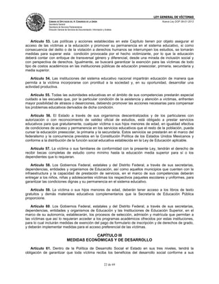 LEY GENERAL DE VÍCTIMAS
CÁMARA DE DIPUTADOS DEL H. CONGRESO DE LA UNIÓN

Nueva Ley DOF 09-01-2013

Secretaría General
Secretaría de Servicios Parlamentarios
Dirección General de Servicios de Documentación, Información y Análisis

Artículo 53. Las políticas y acciones establecidas en este Capítulo tienen por objeto asegurar el
acceso de las víctimas a la educación y promover su permanencia en el sistema educativo, si como
consecuencia del delito o de la violación a derechos humanos se interrumpen los estudios, se tomarán
medidas para superar esta condición provocada por el hecho victimizante, por lo que la educación
deberá contar con enfoque de transversal género y diferencial, desde una mirada de inclusión social y
con perspectiva de derechos. Igualmente, se buscará garantizar la exención para las víctimas de todo
tipo de costos académicos en las instituciones públicas de educación preescolar, primaria, secundaria y
media superior.
Artículo 54. Las instituciones del sistema educativo nacional impartirán educación de manera que
permita a la víctima incorporarse con prontitud a la sociedad y, en su oportunidad, desarrollar una
actividad productiva.
Artículo 55. Todas las autoridades educativas en el ámbito de sus competencias prestarán especial
cuidado a las escuelas que, por la particular condición de la asistencia y atención a víctimas, enfrenten
mayor posibilidad de atrasos o deserciones, debiendo promover las acciones necesarias para compensar
los problemas educativos derivados de dicha condición.
Artículo 56. El Estado a través de sus organismos descentralizados y de los particulares con
autorización o con reconocimiento de validez oficial de estudios, está obligado a prestar servicios
educativos para que gratuitamente, cualquier víctima o sus hijos menores de edad, en igualdad efectiva
de condiciones de acceso y permanencia en los servicios educativos que el resto de la población, pueda
cursar la educación preescolar, la primaria y la secundaria. Estos servicios se prestarán en el marco del
federalismo y la concurrencia previstos en la Constitución Política de los Estados Unidos Mexicanos y
conforme a la distribución de la función social educativa establecida en la Ley de Educación aplicable.
Artículo 57. La víctima o sus familiares de conformidad con la presente Ley, tendrán el derecho de
recibir becas completas de estudio como mínimo hasta la educación media superior para sí o los
dependientes que lo requieran.
Artículo 58. Los Gobiernos Federal, estatales y del Distrito Federal, a través de sus secretarías,
dependencias, entidades y organismos de Educación, así como aquellos municipios que cuenten con la
infraestructura y la capacidad de prestación de servicios, en el marco de sus competencias deberán
entregar a los niños, niñas y adolescentes víctimas los respectivos paquetes escolares y uniformes, para
garantizar las condiciones dignas y su permanencia en el sistema educativo.
Artículo 59. La víctima o sus hijos menores de edad, deberán tener acceso a los libros de texto
gratuitos y demás materiales educativos complementarios que la Secretaría de Educación Pública
proporcione.
Artículo 60. Los Gobiernos Federal, estatales y del Distrito Federal, a través de sus secretarías,
dependencias, entidades y organismos de Educación y las Instituciones de Educación Superior, en el
marco de su autonomía, establecerán, los procesos de selección, admisión y matrícula que permitan a
las víctimas que así lo requieran acceder a los programas académicos ofrecidos por estas instituciones,
para lo cual incluirán medidas de exención del pago de formulario de inscripción y de derechos de grado,
y deberán implementar medidas para el acceso preferencial de las víctimas.

CAPÍTULO III
MEDIDAS ECONÓMICAS Y DE DESARROLLO
Artículo 61. Dentro de la Política de Desarrollo Social el Estado en sus tres niveles, tendrá la
obligación de garantizar que toda víctima reciba los beneficios del desarrollo social conforme a sus
22 de 69

 
