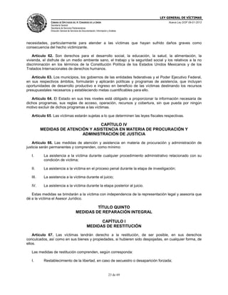 LEY GENERAL DE VÍCTIMAS
CÁMARA DE DIPUTADOS DEL H. CONGRESO DE LA UNIÓN

Nueva Ley DOF 09-01-2013

Secretaría General
Secretaría de Servicios Parlamentarios
Dirección General de Servicios de Documentación, Información y Análisis

necesidades, particularmente para atender a las víctimas que hayan sufrido daños graves como
consecuencia del hecho victimizante.
Artículo 62. Son derechos para el desarrollo social, la educación, la salud, la alimentación, la
vivienda, el disfrute de un medio ambiente sano, el trabajo y la seguridad social y los relativos a la no
discriminación en los términos de la Constitución Política de los Estados Unidos Mexicanos y de los
Tratados Internacionales de derechos humanos.
Artículo 63. Los municipios, los gobiernos de las entidades federativas y el Poder Ejecutivo Federal,
en sus respectivos ámbitos, formularán y aplicarán políticas y programas de asistencia, que incluyan
oportunidades de desarrollo productivo e ingreso en beneficio de las víctimas destinando los recursos
presupuestales necesarios y estableciendo metas cuantificables para ello.
Artículo 64. El Estado en sus tres niveles está obligado a proporcionar la información necesaria de
dichos programas, sus reglas de acceso, operación, recursos y cobertura, sin que pueda por ningún
motivo excluir de dichos programas a las víctimas.
Artículo 65. Las víctimas estarán sujetas a lo que determinen las leyes fiscales respectivas.

CAPÍTULO IV
MEDIDAS DE ATENCIÓN Y ASISTENCIA EN MATERIA DE PROCURACIÓN Y
ADMINISTRACIÓN DE JUSTICIA
Artículo 66. Las medidas de atención y asistencia en materia de procuración y administración de
justicia serán permanentes y comprenden, como mínimo:
I.

La asistencia a la víctima durante cualquier procedimiento administrativo relacionado con su
condición de víctima;

II.

La asistencia a la víctima en el proceso penal durante la etapa de investigación;

III.

La asistencia a la víctima durante el juicio;

IV.

La asistencia a la víctima durante la etapa posterior al juicio.

Estas medidas se brindarán a la víctima con independencia de la representación legal y asesoría que
dé a la víctima el Asesor Jurídico.

TÍTULO QUINTO
MEDIDAS DE REPARACIÓN INTEGRAL
CAPÍTULO I
MEDIDAS DE RESTITUCIÓN
Artículo 67. Las víctimas tendrán derecho a la restitución, de ser posible, en sus derechos
conculcados, así como en sus bienes y propiedades, si hubieren sido despojadas, en cualquier forma, de
ellos.
Las medidas de restitución comprenden, según corresponda:
I.

Restablecimiento de la libertad, en caso de secuestro o desaparición forzada;

23 de 69

 