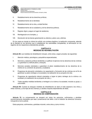 LEY GENERAL DE VÍCTIMAS
CÁMARA DE DIPUTADOS DEL H. CONGRESO DE LA UNIÓN

Nueva Ley DOF 09-01-2013

Secretaría General
Secretaría de Servicios Parlamentarios
Dirección General de Servicios de Documentación, Información y Análisis

II.

Restablecimiento de los derechos jurídicos;

III.

Restablecimiento de la identidad;

IV.

Restablecimiento de la vida y unidad familiar;

V.

Restablecimiento de la ciudadanía y de los derechos políticos;

VI.

Regreso digno y seguro al lugar de residencia;

VII.

Reintegración en el empleo, y

VIII.

Devolución de los bienes garantizando su efectivo y pleno uso y disfrute.

En los casos en donde la víctima ha sufrido una condena ilegítima, la restitución comprende, además
de la libertad en los términos que lo establezcan las autoridades competentes, la eliminación en los
registros de los respectivos antecedentes penales.

CAPÍTULO II
MEDIDAS DE REHABILITACIÓN
Artículo 68. Las medidas de rehabilitación incluyen, entre otras y según proceda, las siguientes:
I.

Atención médica, psicológica y psiquiátrica especializadas;

II.

Servicios y asesoría jurídicos tendientes a cualificar el ejercicio de los derechos de las víctimas
y a garantizar su disfrute pleno y tranquilo;

III.

Servicios sociales orientados a garantizar el pleno restablecimiento de los derechos de la
víctima en su condición de persona y ciudadana;

IV.

Programas de educación orientados a la capacitación y formación de las víctimas con el fin de
garantizar su pleno reintegro a la sociedad y la realización de su proyecto de vida;

V.

Programas de capacitación laboral orientados a lograr el pleno reintegro de la víctima a la
sociedad y la realización de su proyecto de vida, y

VI.

Todas aquellas medidas tendientes a reintegrar a la víctima a la sociedad, incluido su grupo, o
comunidad.

Artículo 69. Cuando se otorguen medidas de rehabilitación se dará un trato especial a los niños y
niñas víctimas y a los hijos de las víctimas y a adultos mayores dependientes de éstas.

CAPÍTULO III
MEDIDAS DE COMPENSACIÓN
Artículo 70. La compensación se otorgará por todos los perjuicios, sufrimientos y pérdidas
económicamente evaluables que sean consecuencia del delito o de la violación de derechos humanos,
incluyendo el error judicial.
Estos perjuicios, sufrimientos y pérdidas incluirán, entre otros y como mínimo:

24 de 69

 