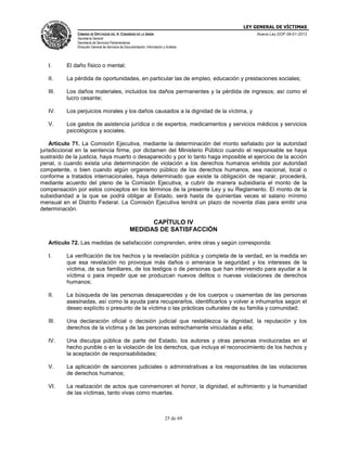 LEY GENERAL DE VÍCTIMAS
CÁMARA DE DIPUTADOS DEL H. CONGRESO DE LA UNIÓN

Nueva Ley DOF 09-01-2013

Secretaría General
Secretaría de Servicios Parlamentarios
Dirección General de Servicios de Documentación, Información y Análisis

I.

El daño físico o mental;

II.

La pérdida de oportunidades, en particular las de empleo, educación y prestaciones sociales;

III.

Los daños materiales, incluidos los daños permanentes y la pérdida de ingresos; así como el
lucro cesante;

IV.

Los perjuicios morales y los daños causados a la dignidad de la víctima, y

V.

Los gastos de asistencia jurídica o de expertos, medicamentos y servicios médicos y servicios
psicológicos y sociales.

Artículo 71. La Comisión Ejecutiva, mediante la determinación del monto señalado por la autoridad
jurisdiccional en la sentencia firme, por dictamen del Ministerio Público cuando el responsable se haya
sustraído de la justicia, haya muerto o desaparecido y por lo tanto haga imposible el ejercicio de la acción
penal, o cuando exista una determinación de violación a los derechos humanos emitida por autoridad
competente, o bien cuando algún organismo público de los derechos humanos, sea nacional, local o
conforme a tratados internacionales, haya determinado que existe la obligación de reparar, procederá,
mediante acuerdo del pleno de la Comisión Ejecutiva, a cubrir de manera subsidiaria el monto de la
compensación por estos conceptos en los términos de la presente Ley y su Reglamento. El monto de la
subsidiaridad a la que se podrá obligar al Estado, será hasta de quinientas veces el salario mínimo
mensual en el Distrito Federal. La Comisión Ejecutiva tendrá un plazo de noventa días para emitir una
determinación.

CAPÍTULO IV
MEDIDAS DE SATISFACCIÓN
Artículo 72. Las medidas de satisfacción comprenden, entre otras y según corresponda:
I.

La verificación de los hechos y la revelación pública y completa de la verdad, en la medida en
que esa revelación no provoque más daños o amenace la seguridad y los intereses de la
víctima, de sus familiares, de los testigos o de personas que han intervenido para ayudar a la
víctima o para impedir que se produzcan nuevos delitos o nuevas violaciones de derechos
humanos;

II.

La búsqueda de las personas desaparecidas y de los cuerpos u osamentas de las personas
asesinadas, así como la ayuda para recuperarlos, identificarlos y volver a inhumarlos según el
deseo explícito o presunto de la víctima o las prácticas culturales de su familia y comunidad;

III.

Una declaración oficial o decisión judicial que restablezca la dignidad, la reputación y los
derechos de la víctima y de las personas estrechamente vinculadas a ella;

IV.

Una disculpa pública de parte del Estado, los autores y otras personas involucradas en el
hecho punible o en la violación de los derechos, que incluya el reconocimiento de los hechos y
la aceptación de responsabilidades;

V.

La aplicación de sanciones judiciales o administrativas a los responsables de las violaciones
de derechos humanos;

VI.

La realización de actos que conmemoren el honor, la dignidad, el sufrimiento y la humanidad
de las víctimas, tanto vivas como muertas.

25 de 69

 