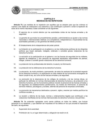 LEY GENERAL DE VÍCTIMAS
CÁMARA DE DIPUTADOS DEL H. CONGRESO DE LA UNIÓN

Nueva Ley DOF 09-01-2013

Secretaría General
Secretaría de Servicios Parlamentarios
Dirección General de Servicios de Documentación, Información y Análisis

CAPÍTULO V
MEDIDAS DE NO REPETICIÓN
Artículo 73. Las medidas de no repetición son aquéllas que se adoptan para que las víctimas no
vuelvan a ser objeto de violaciones a sus derechos y que contribuyen a prevenir o evitar la repetición de
actos de la misma naturaleza. Estas consistirán en las siguientes:
I.

El ejercicio de un control efectivo por las autoridades civiles de las fuerzas armadas y de
seguridad;

II.

La garantía de que todos los procedimientos penales y administrativos se ajusten a las normas
nacionales e internacionales relativas a la competencia, independencia e imparcialidad de las
autoridades judiciales y a las garantías del debido proceso;

III.

El fortalecimiento de la independencia del poder judicial;

IV.

La limitación en la participación en el gobierno y en las instituciones políticas de los dirigentes
políticos que hayan planeado, instigado, ordenado o cometido graves violaciones de los
derechos humanos;

V.

La exclusión en la participación en el gobierno o en las fuerzas de seguridad de los militares,
agentes de inteligencia y otro personal de seguridad declarados responsables de planear,
instigar, ordenar o cometer graves violaciones de los derechos humanos;

VI.

La protección de los profesionales del derecho, la salud y la información;

VII.

La protección de los defensores de los derechos humanos;

VIII.

La educación, de modo prioritario y permanente, de todos los sectores de la sociedad respecto
de los derechos humanos y la capacitación en esta materia de los funcionarios encargados de
hacer cumplir la ley, así como de las fuerzas armadas y de seguridad;

IX.

La promoción de la observancia de los códigos de conducta y de las normas éticas, en
particular los definidos en normas internacionales de derechos humanos y de protección a los
derechos humanos, por los funcionarios públicos incluido el personal de las fuerzas armadas y
de seguridad, los establecimientos penitenciarios, los medios de información, el personal de
servicios médicos, psicológicos y sociales, además del personal de empresas comerciales;

X.

La promoción de mecanismos destinados a prevenir, vigilar y resolver por medios pacíficos los
conflictos sociales, y

XI.

La revisión y reforma de las leyes, normas u ordenamientos legales que contribuyan a las
violaciones manifiestas de las normas internacionales de derechos humanos o las permitan.

Artículo 74. Se entienden agregadas como penas públicas en todos los delitos, que buscan
garantizar la no repetición, y que deberán ser impuestas en los delitos en los que proceda la reparación
del daño, las siguientes:
I.

Supervisión de la autoridad;

II.

Prohibición de ir a un lugar determinado u obligación de residir en él;

26 de 69

 