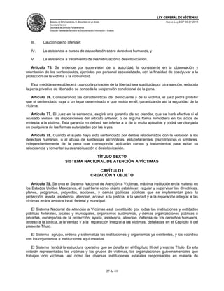 LEY GENERAL DE VÍCTIMAS
CÁMARA DE DIPUTADOS DEL H. CONGRESO DE LA UNIÓN

Nueva Ley DOF 09-01-2013

Secretaría General
Secretaría de Servicios Parlamentarios
Dirección General de Servicios de Documentación, Información y Análisis

III.

Caución de no ofender;

IV.

La asistencia a cursos de capacitación sobre derechos humanos, y

V.

La asistencia a tratamiento de deshabituación o desintoxicación.

Artículo 75. Se entiende por supervisión de la autoridad, la consistente en la observación y
orientación de los sentenciados, ejercidas por personal especializado, con la finalidad de coadyuvar a la
protección de la víctima y la comunidad.
Esta medida se establecerá cuando la privación de la libertad sea sustituida por otra sanción, reducida
la pena privativa de libertad o se conceda la suspensión condicional de la pena.
Artículo 76. Considerando las características del delincuente y de la víctima, el juez podrá prohibir
que el sentenciado vaya a un lugar determinado o que resida en él, garantizando así la seguridad de la
víctima.
Artículo 77. El Juez en la sentencia, exigirá una garantía de no ofender, que se hará efectiva si el
acusado violase las disposiciones del artículo anterior, o de alguna forma reincidiera en los actos de
molestia a la víctima. Esta garantía no deberá ser inferior a la de la multa aplicable y podrá ser otorgada
en cualquiera de las formas autorizadas por las leyes.
Artículo 78. Cuando el sujeto haya sido sentenciado por delitos relacionados con la violación a los
derechos humanos, o al abuso de sustancias alcohólicas, estupefacientes, psicotrópicos o similares,
independientemente de la pena que corresponda, aplicarán cursos y tratamientos para evitar su
reincidencia y fomentar su deshabituación o desintoxicación.

TÍTULO SEXTO
SISTEMA NACIONAL DE ATENCIÓN A VÍCTIMAS
CAPÍTULO I
CREACIÓN Y OBJETO
Artículo 79. Se crea el Sistema Nacional de Atención a Víctimas, máxima institución en la materia en
los Estados Unidos Mexicanos, el cual tiene como objeto establecer, regular y supervisar las directrices,
planes, programas, proyectos, acciones, y demás políticas públicas que se implementan para la
protección, ayuda, asistencia, atención, acceso a la justicia, a la verdad y a la reparación integral a las
víctimas en los ámbitos local, federal y municipal.
El Sistema Nacional de Atención a Víctimas está constituido por todas las instituciones y entidades
públicas federales, locales y municipales, organismos autónomos, y demás organizaciones públicas o
privadas, encargadas de la protección, ayuda, asistencia, atención, defensa de los derechos humanos,
acceso a la justicia, a la verdad y a la reparación integral a las víctimas, detalladas en el Capítulo II del
presente Título.
El Sistema agrupa, ordena y sistematiza las instituciones y organismos ya existentes, y los coordina
con los organismos e instituciones aquí creadas.
El Sistema tendrá la estructura operativa que se detalla en el Capítulo III del presente Título. En ella
estarán representadas las víctimas y los grupos de víctimas, las organizaciones gubernamentales que
trabajen con víctimas, así como las diversas instituciones estatales responsables en materia de

27 de 69

 