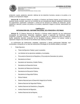 LEY GENERAL DE VÍCTIMAS
CÁMARA DE DIPUTADOS DEL H. CONGRESO DE LA UNIÓN

Nueva Ley DOF 09-01-2013

Secretaría General
Secretaría de Servicios Parlamentarios
Dirección General de Servicios de Documentación, Información y Análisis

protección, ayuda, asistencia, atención, defensa de los derechos humanos, acceso a la justicia, a la
verdad y a la reparación integral.
Artículo 80. El Gobierno Federal, los estados, el Gobierno del Distrito Federal, los Municipios y los
sectores social y privado, cada uno en el ámbito de sus competencias deberán establecer mecanismos
de organización, supervisión, evaluación y control de los servicios en materia de protección, ayuda,
asistencia y atención, acceso a la justicia, a la verdad y reparación integral a víctimas, relacionados con
esta Ley.

CAPÍTULO II
INTEGRACIÓN DEL SISTEMA NACIONAL DE ATENCIÓN A VÍCTIMAS
Artículo 81. El Sistema Nacional de Atención a Víctimas estará integrado por las instituciones
encargadas de instrumentar, desarrollar, establecer, regular y supervisar las directrices, planes,
programas, proyectos, acciones, y demás políticas públicas que se implementan para la protección,
ayuda, asistencia, atención, protección de los derechos humanos, acceso a la justicia, verdad y
reparación integral a las víctimas en los ámbitos local, federal y municipal.
Lo conformarán las instituciones, entidades, organismos y demás participantes federales, aquí
enumerados, incluyendo en su caso las instituciones homólogas en los ámbitos estatal y municipal:
I.

Poder Ejecutivo:
a.

Titular del Ejecutivo Federal, quien lo presidirá,

b.

Los titulares de los ejecutivos estatales y municipales,

c.

Procuraduría General de la República y Procuradurías Generales de Justicia,

d.

Secretarías de Salud,

e.

Secretaría de Hacienda y Crédito Público,

f.

Secretarías de Desarrollo Social,

g.

Secretaría de Relaciones Exteriores,

h.

Secretarías de Educación Pública,

i.

Secretarías de Seguridad Pública,

j.

Policía Federal,

k.

Sistema Nacional para el Desarrollo Integral de la Familia,

l.

Sistema Nacional de Seguridad Pública,

m.

Instituto Nacional de Estadística y Geografía,

n.

Instituto Nacional de Migración,

o.

Instituto Nacional de las Mujeres,
28 de 69

 