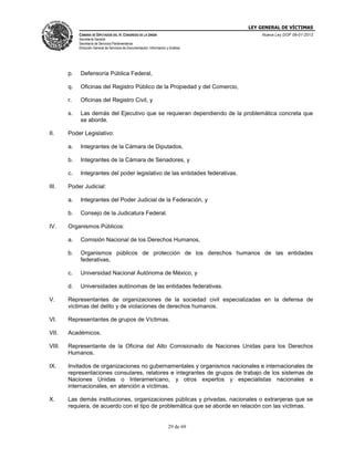 LEY GENERAL DE VÍCTIMAS
CÁMARA DE DIPUTADOS DEL H. CONGRESO DE LA UNIÓN

Nueva Ley DOF 09-01-2013

Secretaría General
Secretaría de Servicios Parlamentarios
Dirección General de Servicios de Documentación, Información y Análisis

p.
q.

Oficinas del Registro Público de la Propiedad y del Comercio,

r.

Oficinas del Registro Civil, y

s.

II.

Defensoría Pública Federal,

Las demás del Ejecutivo que se requieran dependiendo de la problemática concreta que
se aborde.

Poder Legislativo:
a.
b.

Integrantes de la Cámara de Senadores, y

c.
III.

Integrantes de la Cámara de Diputados,

Integrantes del poder legislativo de las entidades federativas.

Poder Judicial:
a.
b.

IV.

Integrantes del Poder Judicial de la Federación, y
Consejo de la Judicatura Federal.

Organismos Públicos:
a.

Comisión Nacional de los Derechos Humanos,

b.

Organismos públicos de protección de los derechos humanos de las entidades
federativas,

c.

Universidad Nacional Autónoma de México, y

d.

Universidades autónomas de las entidades federativas.

V.

Representantes de organizaciones de la sociedad civil especializadas en la defensa de
víctimas del delito y de violaciones de derechos humanos.

VI.

Representantes de grupos de Víctimas.

VII.

Académicos.

VIII.

Representante de la Oficina del Alto Comisionado de Naciones Unidas para los Derechos
Humanos.

IX.

Invitados de organizaciones no gubernamentales y organismos nacionales e internacionales de
representaciones consulares, relatores e integrantes de grupos de trabajo de los sistemas de
Naciones Unidas o Interamericano, y otros expertos y especialistas nacionales e
internacionales, en atención a víctimas.

X.

Las demás instituciones, organizaciones públicas y privadas, nacionales o extranjeras que se
requiera, de acuerdo con el tipo de problemática que se aborde en relación con las víctimas.

29 de 69

 