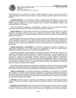 LEY GENERAL DE VÍCTIMAS
CÁMARA DE DIPUTADOS DEL H. CONGRESO DE LA UNIÓN

Nueva Ley DOF 09-01-2013

Secretaría General
Secretaría de Servicios Parlamentarios
Dirección General de Servicios de Documentación, Información y Análisis

responsabilizarla por su situación de víctima y deben brindarle los servicios de ayuda, atención y
asistencia desde el momento en que lo requiera, así como respetar y permitir el ejercicio efectivo de sus
derechos.
Complementariedad.- Los mecanismos, medidas y procedimientos contemplados en esta Ley, en
especial, los relacionados con la de asistencia, ayuda, protección, atención y reparación integral a las
víctimas deberán realizarse de manera armónica, eficaz y eficiente, entendiéndose siempre como
complementarias y no excluyentes.
Tanto las reparaciones individuales, administrativas o judiciales, como las reparaciones colectivas
deben ser complementarias para alcanzar la integralidad que busca la reparación.
Debida diligencia.- El Estado deberá realizar todas las actuaciones necesarias dentro de un tiempo
razonable, para lograr el objeto de esta Ley, en especial la prevención, ayuda, atención, asistencia,
derecho a la verdad, justicia y reparación integral a fin de que la víctima sea tratada y considerada como
sujeto titular de derecho.
El Estado deberá remover los obstáculos que impidan el acceso real y efectivo de las víctimas a las
medidas reguladas por la presente Ley, realizar prioritariamente acciones encaminadas al fortalecimiento
de sus derechos, contribuir a su recuperación como sujetos en ejercicio pleno de sus derechos y
deberes, así como evaluar permanentemente el impacto de las acciones que se implementen a favor de
las víctimas.
Enfoque diferencial y especializado.- Se reconoce la existencia de grupos de población con
características particulares o con mayor situación de vulnerabilidad en razón de su edad, género,
preferencia u orientación sexual, etnia, condición de discapacidad y otros.
Las distintas autoridades comprometidas en la aplicación de esta Ley ofrecerán, en el ámbito de sus
respectivas competencias, garantías especiales y medidas de protección a los grupos expuestos a un
mayor riesgo de violación de sus derechos, como niñas y niños, jóvenes, mujeres, adultos mayores,
personas en situación de discapacidad, migrantes, miembros de pueblos indígenas, defensoras y
defensores de derechos humanos y personas en situación de desplazamiento interno. En todo momento
se reconocerá el interés superior del menor. Todas las normas, instituciones y actos que se desprendan
de la presente Ley deberán integrar un enfoque transversal de género y de protección de personas y
grupos en situación de especial vulnerabilidad.
Este principio incluye la adopción de medidas que respondan a la atención de dichas particularidades
y grado de vulnerabilidad, reconociendo igualmente que ciertos daños sufridos por su gravedad requieren
de un tratamiento especializado para dar respuesta a su rehabilitación y reintegración a la sociedad.
Enfoque transformador.- Las distintas autoridades comprometidas en la aplicación de la presente
Ley realizarán, en el ámbito de sus respectivas competencias, los esfuerzos necesarios encaminados a
que las medidas de ayuda, protección, atención, asistencia y reparación integral a las que tienen derecho
las víctimas contribuyan a la eliminación de los esquemas de discriminación y marginación que pudieron
ser la causa de los hechos victimizantes.
Gratuidad.- Todas las acciones, mecanismos, procedimientos y cualquier otro trámite que implique el
derecho de acceso a la justicia y demás derechos reconocidos en esta Ley, serán gratuitos para la
víctima.
Igualdad y no discriminación.- En el ejercicio de los derechos y garantías de las víctimas y en todos
los procedimientos a los que se refiere la presente Ley, las autoridades se conducirán sin distinción,
exclusión o restricción, ejercida por razón de sexo, raza, color, orígenes étnicos, sociales, nacionales,
3 de 69

 