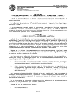 LEY GENERAL DE VÍCTIMAS
CÁMARA DE DIPUTADOS DEL H. CONGRESO DE LA UNIÓN

Nueva Ley DOF 09-01-2013

Secretaría General
Secretaría de Servicios Parlamentarios
Dirección General de Servicios de Documentación, Información y Análisis

CAPÍTULO III
ESTRUCTURA OPERATIVA DEL SISTEMA NACIONAL DE ATENCIÓN A VÍCTIMAS
Artículo 82. El Sistema Nacional de Atención a Víctimas será operado por la Comisión Ejecutiva de
Atención a Víctimas.
De la Comisión Ejecutiva derivan el Fondo del Ayuda, Asistencia y Reparación Integral y el Registro
Nacional de Víctimas.
A fin de garantizar el acceso efectivo de las víctimas a los derechos, garantías, mecanismos,
procedimientos y servicios que establece esta Ley, el Gobierno Federal y las entidades federativas
contarán en el marco de su competencia con un Fondo y un Registro de Víctimas, los cuales operarán a
través de los comités que creen en sus ámbitos respectivos.

CAPÍTULO IV
COMISIÓN EJECUTIVA DE ATENCIÓN A VÍCTIMAS
Artículo 83. La Comisión Ejecutiva es el órgano ejecutivo por el que opera el Sistema que permite la
representación y participación directa de las víctimas y organizaciones de la sociedad civil en todas las
instituciones del Sistema Nacional de Atención a Víctimas, propiciando su intervención en la gestión y la
construcción de políticas públicas, así como el ejercicio de labores de vigilancia, supervisión y evaluación
de las instituciones integrantes del Sistema con el objetivo de garantizar un ejercicio transparente de sus
atribuciones. Es un órgano descentralizado de la Administración Pública Federal, con personalidad
jurídica y patrimonio propios; y goza de autonomía técnica, de gestión y presupuestal.
Artículo 84. La Comisión Ejecutiva estará integrada por nueve comisionados. El Ejecutivo Federal
enviará al Senado, previa convocatoria, tres propuestas por cada comisionado a elegir. El Senado elegirá
por el voto de la mayoría absoluta de los presentes.
Para garantizar que en la Comisión Ejecutiva estén representados grupos de víctimas, especialistas y
expertos que trabajen en la atención a víctimas, ésta se conformará en los siguientes términos de las
propuestas presentadas al Ejecutivo Federal:
I.

Cinco comisionados especialistas en derecho, psicología, derechos humanos, sociología o
especialidades equivalentes, propuestos por universidades públicas;

II.

Cuatro comisionados representando a grupos de víctimas, propuestos por organizaciones no
gubernamentales, registradas ante la Secretaría de Relaciones Exteriores, con actividad
acreditada en atención a víctimas de al menos cinco años, o por los organismos públicos de
derechos humanos.

Para la elección de los comisionados, el Senado conformará una Comisión Plural integrada por los
presidentes de las Comisiones de Justicia, Gobernación, Grupos Vulnerables y Equidad de Género, que
se constituirá en la Comisión responsable de encabezar el proceso de selección y que recibirá las
propuestas de comisionados.
En su conformación, el Ejecutivo y el Senado procuraran la integración de las diversas regiones
geográficas del país y de diferentes tipos de hechos victimizantes.
Artículo 85. Para ser comisionado se requiere:
I.

Nacionalidad mexicana;
30 de 69

 