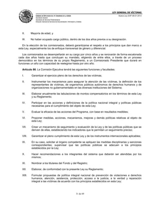 LEY GENERAL DE VÍCTIMAS
CÁMARA DE DIPUTADOS DEL H. CONGRESO DE LA UNIÓN

Nueva Ley DOF 09-01-2013

Secretaría General
Secretaría de Servicios Parlamentarios
Dirección General de Servicios de Documentación, Información y Análisis

II.

Mayoría de edad, y

III.

No haber ocupado cargo público, dentro de los dos años previos a su designación.

En la elección de los comisionados, deberá garantizarse el respeto a los principios que dan marco a
esta Ley, especialmente los de enfoque transversal de género y diferencial.
Los comisionados se desempeñarán en su cargo por cinco años y se renovarán de forma escalonada
cada dos años hasta que concluyan su mandato, eligiendo de entre ellos, a través de un proceso
democrático en los términos de su propio Reglamento, a un Comisionado Presidente que durará en
funciones un año con capacidad de reelegirse hasta por otro año.
Artículo 86. La Comisión Ejecutiva tendrá las siguientes funciones y facultades:
I.

Garantizar el ejercicio pleno de los derechos de las víctimas;

II.

Instrumentar los mecanismos para asegurar la atención de las víctimas, la definición de los
representantes de víctimas, de organismos públicos autónomos de derechos humanos y de
organizaciones no gubernamentales en las diversas instituciones del Sistema;

III.

Elaborar anualmente las tabulaciones de montos compensatorios en los términos de esta Ley
y su Reglamento;

IV.

Participar en las acciones y definiciones de la política nacional integral y políticas públicas
necesarias para el cumplimiento del objeto de esta Ley;

V.

Evaluar la eficacia de las acciones del Programa, con base en resultados medibles;

VI.

Proponer medidas, acciones, mecanismos, mejoras y demás políticas relativas al objeto de
esta Ley;

VII.

Crear un mecanismo de seguimiento y evaluación de la Ley y de las políticas públicas que se
deriven de ellas, estableciendo los indicadores que le permitan un seguimiento preciso;

VIII.

Garantizar el pleno cumplimiento de esta Ley y de los instrumentos internacionales aplicables;

IX.

En su caso, solicitar al órgano competente se apliquen las medidas disciplinarias y sanciones
correspondientes; supervisar que las políticas públicas se adecuen a los principios
establecidos por la Ley;

X.

Hacer recomendaciones a los integrantes del sistema que deberán ser atendidas por los
mismos;

XI.

Nombrar a los titulares del Fondo y del Registro;

XII.

Elaborar, de conformidad con la presente Ley su Reglamento;

XIII.

Formular propuestas de política integral nacional de prevención de violaciones a derechos
humanos, atención, asistencia, protección, acceso a la justicia, a la verdad y reparación
integral a las víctimas de acuerdo con los principios establecidos en esta Ley;

31 de 69

 