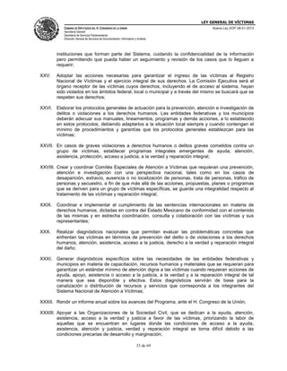 LEY GENERAL DE VÍCTIMAS
CÁMARA DE DIPUTADOS DEL H. CONGRESO DE LA UNIÓN

Nueva Ley DOF 09-01-2013

Secretaría General
Secretaría de Servicios Parlamentarios
Dirección General de Servicios de Documentación, Información y Análisis

instituciones que forman parte del Sistema, cuidando la confidencialidad de la información
pero permitiendo que pueda haber un seguimiento y revisión de los casos que lo lleguen a
requerir;
XXV.

Adoptar las acciones necesarias para garantizar el ingreso de las víctimas al Registro
Nacional de Víctimas y el ejercicio integral de sus derechos. La Comisión Ejecutiva será el
órgano receptor de las víctimas cuyos derechos, incluyendo el de acceso al sistema, hayan
sido violados en los ámbitos federal, local o municipal y a través del mismo se buscará que se
respeten sus derechos;

XXVI. Elaborar los protocolos generales de actuación para la prevención, atención e investigación de
delitos o violaciones a los derechos humanos. Las entidades federativas y los municipios
deberán adecuar sus manuales, lineamientos, programas y demás acciones, a lo establecido
en estos protocolos, debiendo adaptarlos a la situación local siempre y cuando contengan el
mínimo de procedimientos y garantías que los protocolos generales establezcan para las
víctimas;
XXVII. En casos de graves violaciones a derechos humanos o delitos graves cometidos contra un
grupo de víctimas, establecer programas integrales emergentes de ayuda, atención,
asistencia, protección, acceso a justicia, a la verdad y reparación integral;
XXVIII. Crear y coordinar Comités Especiales de Atención a Víctimas que requieran una prevención,
atención e investigación con una perspectiva nacional, tales como en los casos de
desaparición, extravío, ausencia o no localización de personas, trata de personas, tráfico de
personas y secuestro, a fin de que más allá de las acciones, propuestas, planes o programas
que se deriven para un grupo de víctimas específicas, se guarde una integralidad respecto al
tratamiento de las víctimas y reparación integral;
XXIX. Coordinar e implementar el cumplimiento de las sentencias internacionales en materia de
derechos humanos, dictadas en contra del Estado Mexicano de conformidad con el contenido
de las mismas y en estrecha coordinación, consulta y colaboración con las víctimas y sus
representantes;
XXX.

Realizar diagnósticos nacionales que permitan evaluar las problemáticas concretas que
enfrentan las víctimas en términos de prevención del delito o de violaciones a los derechos
humanos, atención, asistencia, acceso a la justicia, derecho a la verdad y reparación integral
del daño;

XXXI. Generar diagnósticos específicos sobre las necesidades de las entidades federativas y
municipios en materia de capacitación, recursos humanos y materiales que se requieran para
garantizar un estándar mínimo de atención digna a las víctimas cuando requieran acciones de
ayuda, apoyo, asistencia o acceso a la justicia, a la verdad y a la reparación integral de tal
manera que sea disponible y efectiva. Estos diagnósticos servirán de base para la
canalización o distribución de recursos y servicios que corresponda a los integrantes del
Sistema Nacional de Atención a Víctimas;
XXXII. Rendir un informe anual sobre los avances del Programa, ante el H. Congreso de la Unión;
XXXIII. Apoyar a las Organizaciones de la Sociedad Civil, que se dedican a la ayuda, atención,
asistencia, acceso a la verdad y justicia a favor de las víctimas, priorizando la labor de
aquellas que se encuentran en lugares donde las condiciones de acceso a la ayuda,
asistencia, atención y justicia, verdad y reparación integral se torna difícil debido a las
condiciones precarias de desarrollo y marginación;
33 de 69

 