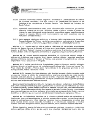 LEY GENERAL DE VÍCTIMAS
CÁMARA DE DIPUTADOS DEL H. CONGRESO DE LA UNIÓN

Nueva Ley DOF 09-01-2013

Secretaría General
Secretaría de Servicios Parlamentarios
Dirección General de Servicios de Documentación, Información y Análisis

XXXIV. Evaluar los lineamientos, criterios, programas y acciones de los Comités Estatales de Víctimas
que considere pertinentes y que sean puestos a su consideración para evaluación por
cualquiera de los integrantes de la Comisión Ejecutiva o los Estatales de Víctimas o del
Distrito Federal;
XXXV. Implementar los mecanismos de control, con la participación de la sociedad civil, que permitan
supervisar y evaluar las acciones, programas, planes y políticas públicas en materia de
víctimas. La supervisión deberá ser permanente y los comités u órganos específicos que se
instauren al respecto, deberán emitir recomendaciones que serán obligatorias para las
instituciones correspondientes, y
XXXVI. Recibir y evaluar los informes rendidos por el Titular del Fondo Federal de Ayuda, Asistencia y
Reparación Integral de Víctimas y emitir las recomendaciones pertinentes a fin de garantizar
un óptimo y eficaz funcionamiento, siguiendo los principios de publicidad y transparencia.
Artículo 87. La Comisión Ejecutiva tiene el deber de coordinarse con las entidades e instituciones
federales del Sistema Nacional de Atención a Víctimas y con las entidades e instituciones homólogas
estatales y del Distrito Federal, incluidos los organismos autónomos de protección de los derechos
humanos. Deberá contar con el personal administrativo de apoyo necesario para cumplir sus funciones.
Artículo 88. La Comisión Ejecutiva elaborará anualmente un Programa de Atención Integral a
Víctimas con el objeto de crear, reorientar, dirigir, planear, coordinar, ejecutar y supervisar las políticas
públicas del Sistema Nacional de Atención a Víctimas, para garantizar el cumplimiento de esta Ley
empleando al Fondo y los avances en el Registro.
Artículo 89. La política integral nacional de violaciones a derechos humanos, atención, asistencia,
protección, acceso a la justicia, acceso a la verdad y reparación integral a las víctimas, así como el Plan
Anual Integral de Atención a Víctimas serán representativas de las propuestas generadas a nivel
Municipal, Estatal, Federal y del Distrito Federal.
Artículo 90. En los casos de graves violaciones a los derechos humanos o delitos cometidos contra
un grupo de víctimas, la solicitud del establecimiento de programas emergentes de ayuda atención,
asistencia, protección, acceso a la justicia, acceso a la verdad y reparación integral, podrá venir de las
víctimas, las organizaciones no gubernamentales o cualquier otra institución pública o privada que tenga
entre sus fines la defensa de los derechos humanos.
Las organizaciones no gubernamentales, los municipios, los estados o cualquiera de los tres Poderes
de la Unión pueden presentar la propuesta cuya información se validará con las instituciones que tienen
la información directa y quienes tienen la obligación de presentar todos los datos para el establecimiento
del programa. Estos programas también los podrá establecer la propia Comisión Ejecutiva a propuesta de
alguno de sus integrantes cuando del análisis de la información que se desprenda del Registro Nacional
de Víctimas se determine que se requiere la atención de determinada situación o grupos de víctimas.
Artículo 91. Los diagnósticos nacionales de la Comisión Ejecutiva deberán ser situacionales y
focalizados a situaciones específicas que se enfrenten en determinado territorio o que enfrentan ciertos
grupos de víctimas tales como niños, indígenas, migrantes, mujeres, discapacitados, en delitos tales
como violencia familiar, sexual, secuestro, homicidios o en determinadas violaciones a derechos
humanos tales como desaparición forzada, ejecución arbitraria, tortura, detención arbitraria, entre otros.
Dichos diagnósticos servirán de base para crear programas especiales, reorganizar o redireccionar
acciones, políticas públicas o leyes que de acuerdo a su naturaleza y competencia llevan a cabo los

34 de 69

 