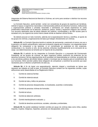 LEY GENERAL DE VÍCTIMAS
CÁMARA DE DIPUTADOS DEL H. CONGRESO DE LA UNIÓN

Nueva Ley DOF 09-01-2013

Secretaría General
Secretaría de Servicios Parlamentarios
Dirección General de Servicios de Documentación, Información y Análisis

integrantes del Sistema Nacional de Atención a Víctimas, así como para canalizar o distribuir los recursos
necesarios.
La Comisión Ejecutiva podrá también contar con consultorías de grupos de expertos por temáticas,
solicitar el apoyo a organismos nacionales o internacionales públicos de derechos humanos, instituciones
u organizaciones públicas o privadas nacionales o extranjeras con amplia experiencia en cierta
problemática relacionada con la atención, asistencia, justicia, verdad y reparación integral a las víctimas.
Los recursos destinados para tal efecto deberán ser públicos, monitoreables y de fácil acceso para la
sociedad civil y los órganos de control interno desde donde se destinen dichos fondos.
Se deberá procurar en todo momento, además de la especialización técnica y científica, el aporte de
los grupos de víctimas y organizaciones de base que trabajen directamente con víctimas.
Artículo 92. La Comisión Ejecutiva tendrá el carácter de permanente y sesionará al menos una vez a
la semana y en sesión extraordinaria, cada que la situación urgente así lo requiera. Los integrantes tienen
obligación de comparecer a las sesiones, si un comisionado se ausentara en tres ocasiones,
consecutivas o no, durante un año, de las sesiones ordinarias injustificadamente se le removerá de su
cargo. Las determinaciones se tomarán por la mayoría de los presentes.
Artículo 93. A petición de los integrantes la Comisión Ejecutiva o a propuesta del Comisionado
Presidente, de los grupos de víctimas, de algún organismo público autónomo de protección de los
derechos humanos o de las organizaciones de la sociedad civil especializadas en víctimas, se podrá citar
a los servidores públicos del ámbito federal, estatal o municipal que se requiera para el cumplimiento de
sus funciones. Dicho servidor público tiene obligación de comparecer y coordinar las acciones que sean
necesarias para un efectivo cumplimiento de esta Ley.
Artículo 94. A fin de lograr una especialización, atención integral y coordinada en temas que
requieran ser tratados en todo el país, la Comisión Ejecutiva contará con los siguientes comités, cuyas
atribuciones serán desarrolladas en su Reglamento Interno:
I.

Comité de violencia familiar;

II.

Comité de violencia sexual;

III.

Comité de trata y tráfico de personas;

IV.

Comité de personas desaparecidas, no localizadas, ausentes o extraviadas;

V.

Comité de personas víctimas de homicidio;

VI.

Comité de tortura;

VII.

Comité de detención arbitraria;

VIII.

Comité interdisciplinario evaluador, y

IX.

Comité de derechos económicos, sociales, culturales y ambientales.

Artículo 95. Se podrán establecer también comités por grupo de víctimas tales como niños, adultos
mayores, mujeres, indígenas, migrantes, personas con discapacidad, entre otros.

35 de 69

 