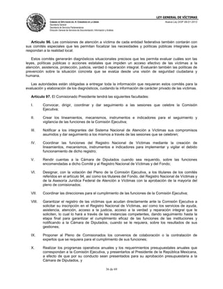 LEY GENERAL DE VÍCTIMAS
CÁMARA DE DIPUTADOS DEL H. CONGRESO DE LA UNIÓN

Nueva Ley DOF 09-01-2013

Secretaría General
Secretaría de Servicios Parlamentarios
Dirección General de Servicios de Documentación, Información y Análisis

Artículo 96. Las comisiones de atención a víctima de cada entidad federativa también contarán con
sus comités especiales que les permitan focalizar las necesidades y políticas públicas integrales que
respondan a la realidad local.
Estos comités generarán diagnósticos situacionales precisos que les permita evaluar cuáles son las
leyes, políticas públicas o acciones estatales que impiden un acceso efectivo de las víctimas a la
atención, asistencia, protección, justicia, verdad ó reparación integral. Evaluarán también las políticas de
prevención sobre la situación concreta que se evalúa desde una visión de seguridad ciudadana y
humana.
Las autoridades están obligadas a entregar toda la información que requieran estos comités para la
evaluación y elaboración de los diagnósticos, cuidando la información de carácter privado de las víctimas.
Artículo 97. El Comisionado Presidente tendrá las siguientes facultades:
I.

Convocar, dirigir, coordinar y dar seguimiento a las sesiones que celebre la Comisión
Ejecutiva;

II.

Crear los lineamientos, mecanismos, instrumentos e indicadores para el seguimiento y
vigilancia de las funciones de la Comisión Ejecutiva;

III.

Notificar a los integrantes del Sistema Nacional de Atención a Víctimas sus compromisos
asumidos y dar seguimiento a los mismos a través de las sesiones que se celebren;

IV.

Coordinar las funciones del Registro Nacional de Víctimas mediante la creación de
lineamientos, mecanismos, instrumentos e indicadores para implementar y vigilar el debido
funcionamiento de dicho registro;

V.

Rendir cuentas a la Cámara de Diputados cuando sea requerido, sobre las funciones
encomendadas a dicho Comité y al Registro Nacional de Víctimas y del Fondo;

VI.

Designar, con la votación del Pleno de la Comisión Ejecutiva, a los titulares de los comités
referidos en el artículo 94, así como los titulares del Fondo, del Registro Nacional de Víctimas y
de la Asesoría Jurídica Federal de Atención a Víctimas con la aprobación de la mayoría del
pleno de comisionados;

VII.

Coordinar las direcciones para el cumplimiento de las funciones de la Comisión Ejecutiva;

VIII.

Garantizar el registro de las víctimas que acudan directamente ante la Comisión Ejecutiva a
solicitar su inscripción en el Registro Nacional de Víctimas, así como los servicios de ayuda,
asistencia, atención, acceso a la justicia, acceso a la verdad y reparación integral que le
soliciten, lo cual lo hará a través de las instancias competentes, dando seguimiento hasta la
etapa final para garantizar el cumplimiento eficaz de las funciones de las instituciones y
notificando a la Cámara de Diputados, cuando se le requiera, sobre los resultados de sus
gestiones;

IX.

Proponer al Pleno de Comisionados los convenios de colaboración o la contratación de
expertos que se requiera para el cumplimiento de sus funciones;

X.

Realizar los programas operativos anuales y los requerimientos presupuestales anuales que
correspondan a la Comisión Ejecutiva, y presentarlos al Presidente de la República Mexicana,
a efecto de que por su conducto sean presentados para su aprobación presupuestaria a la
Cámara de Diputados, y
36 de 69

 
