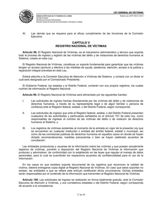 LEY GENERAL DE VÍCTIMAS
CÁMARA DE DIPUTADOS DEL H. CONGRESO DE LA UNIÓN

Nueva Ley DOF 09-01-2013

Secretaría General
Secretaría de Servicios Parlamentarios
Dirección General de Servicios de Documentación, Información y Análisis

XI.

Las demás que se requiera para el eficaz cumplimiento de las funciones de la Comisión
Ejecutiva.

CAPÍTULO V
REGISTRO NACIONAL DE VÍCTIMAS
Artículo 98. El Registro Nacional de Víctimas, es el mecanismo administrativo y técnico que soporta
todo el proceso de ingreso y registro de las víctimas del delito y de violaciones de derechos humanos al
Sistema, creado en esta Ley.
El Registro Nacional de Víctimas, constituye un soporte fundamental para garantizar que las víctimas
tengan un acceso oportuno y efectivo a las medidas de ayuda, asistencia, atención, acceso a la justicia y
reparación integral previstas en esta Ley.
Estará adscrito a la Comisión Ejecutiva de Atención a Víctimas del Sistema y contará con un titular el
cual será designado por el Comisionado Presidente.
El Gobierno Federal, los estados y el Distrito Federal, contarán con sus propios registros, los cuales
nutrirán de información al Registro Nacional.
Artículo 99. El Registro Nacional de Víctimas será alimentado por las siguientes fuentes:
I.

Las solicitudes de ingreso hechas directamente por las víctimas del delito y de violaciones de
derechos humanos, a través de su representante legal o de algún familiar o persona de
confianza ante el Registro federal, estatal, o del Distrito Federal, según corresponda;

II.

Las solicitudes de ingreso que ante el Registro federal, estatal, o del Distrito Federal presenten
cualquiera de las autoridades y particulares señalados en el artículo 101 de esta Ley, como
responsables de ingresar el nombre de las víctimas del delito o de violación de derechos
humanos al Sistema, y

III.

Los registros de víctimas existentes al momento de la entrada en vigor de la presente Ley que
se encuentren en cualquier institución o entidad del ámbito federal, estatal o municipal, así
como de las comisiones públicas de derechos humanos en aquellos casos en donde se hayan
dictado recomendaciones, medidas precautorias o bien se hayan celebrado acuerdos de
conciliación.

Las entidades productoras y usuarias de la información sobre las víctimas y que posean actualmente
registros de víctimas, pondrán a disposición del Registro Nacional de Víctimas la información que
producen y administran, de conformidad con lo establecido en las leyes que regulan el manejo de datos
personales, para lo cual se suscribirán los respectivos acuerdos de confidencialidad para el uso de la
información.
En los casos en que existiere soporte documental de los registros que reconocen la calidad de
víctima, deberá entregarse copia digital al Registro Nacional de Víctimas. En caso que estos soportes no
existan, las entidades a que se refiere este artículo certificarán dicha circunstancia. Dichas entidades
serán responsables por el contenido de la información que transmiten al Registro Nacional de Víctimas.
Artículo 100. Las solicitudes de ingreso se realizarán en forma totalmente gratuita, ante la Comisión
Ejecutiva de Atención a Víctimas, y sus correlativos estatales o del Distrito Federal, según corresponda
de acuerdo a la competencia.
37 de 69

 