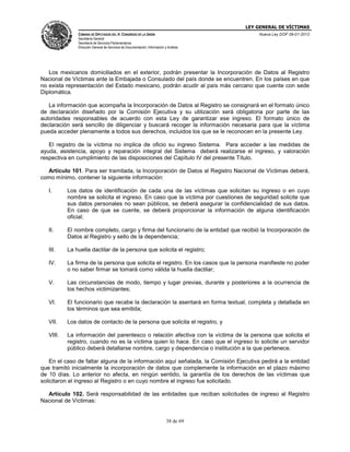 LEY GENERAL DE VÍCTIMAS
CÁMARA DE DIPUTADOS DEL H. CONGRESO DE LA UNIÓN

Nueva Ley DOF 09-01-2013

Secretaría General
Secretaría de Servicios Parlamentarios
Dirección General de Servicios de Documentación, Información y Análisis

Los mexicanos domiciliados en el exterior, podrán presentar la Incorporación de Datos al Registro
Nacional de Víctimas ante la Embajada o Consulado del país donde se encuentren. En los países en que
no exista representación del Estado mexicano, podrán acudir al país más cercano que cuente con sede
Diplomática.
La información que acompaña la Incorporación de Datos al Registro se consignará en el formato único
de declaración diseñado por la Comisión Ejecutiva y su utilización será obligatoria por parte de las
autoridades responsables de acuerdo con esta Ley de garantizar ese ingreso. El formato único de
declaración será sencillo de diligenciar y buscará recoger la información necesaria para que la víctima
pueda acceder plenamente a todos sus derechos, incluidos los que se le reconocen en la presente Ley.
El registro de la víctima no implica de oficio su ingreso Sistema. Para acceder a las medidas de
ayuda, asistencia, apoyo y reparación integral del Sistema deberá realizarse el ingreso, y valoración
respectiva en cumplimiento de las disposiciones del Capítulo IV del presente Título.
Artículo 101. Para ser tramitada, la Incorporación de Datos al Registro Nacional de Víctimas deberá,
como mínimo, contener la siguiente información:
I.

Los datos de identificación de cada una de las víctimas que solicitan su ingreso o en cuyo
nombre se solicita el ingreso. En caso que la víctima por cuestiones de seguridad solicite que
sus datos personales no sean públicos, se deberá asegurar la confidencialidad de sus datos.
En caso de que se cuente, se deberá proporcionar la información de alguna identificación
oficial;

II.

El nombre completo, cargo y firma del funcionario de la entidad que recibió la Incorporación de
Datos al Registro y sello de la dependencia;

III.

La huella dactilar de la persona que solicita el registro;

IV.

La firma de la persona que solicita el registro. En los casos que la persona manifieste no poder
o no saber firmar se tomará como válida la huella dactilar;

V.

Las circunstancias de modo, tiempo y lugar previas, durante y posteriores a la ocurrencia de
los hechos victimizantes;

VI.

El funcionario que recabe la declaración la asentará en forma textual, completa y detallada en
los términos que sea emitida;

VII.

Los datos de contacto de la persona que solicita el registro, y

VIII.

La información del parentesco o relación afectiva con la víctima de la persona que solicita el
registro, cuando no es la víctima quien lo hace. En caso que el ingreso lo solicite un servidor
público deberá detallarse nombre, cargo y dependencia o institución a la que pertenece.

En el caso de faltar alguna de la información aquí señalada, la Comisión Ejecutiva pedirá a la entidad
que tramitó inicialmente la incorporación de datos que complemente la información en el plazo máximo
de 10 días. Lo anterior no afecta, en ningún sentido, la garantía de los derechos de las víctimas que
solicitaron el ingreso al Registro o en cuyo nombre el ingreso fue solicitado.
Artículo 102. Será responsabilidad de las entidades que reciban solicitudes de ingreso al Registro
Nacional de Víctimas:

38 de 69

 