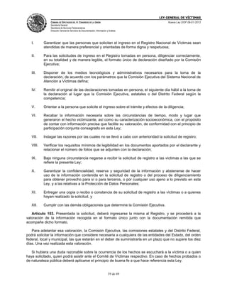 LEY GENERAL DE VÍCTIMAS
CÁMARA DE DIPUTADOS DEL H. CONGRESO DE LA UNIÓN

Nueva Ley DOF 09-01-2013

Secretaría General
Secretaría de Servicios Parlamentarios
Dirección General de Servicios de Documentación, Información y Análisis

I.

Garantizar que las personas que solicitan el ingreso en el Registro Nacional de Víctimas sean
atendidas de manera preferencial y orientadas de forma digna y respetuosa;

II.

Para las solicitudes de ingreso en el Registro tomadas en persona, diligenciar correctamente,
en su totalidad y de manera legible, el formato único de declaración diseñado por la Comisión
Ejecutiva;

III.

Disponer de los medios tecnológicos y administrativos necesarios para la toma de la
declaración, de acuerdo con los parámetros que la Comisión Ejecutiva del Sistema Nacional de
Atención a Víctimas defina;

IV.

Remitir el original de las declaraciones tomadas en persona, el siguiente día hábil a la toma de
la declaración al lugar que la Comisión Ejecutiva, estatales o del Distrito Federal según la
competencia;

V.

Orientar a la persona que solicite el ingreso sobre el trámite y efectos de la diligencia;

VI.

Recabar la información necesaria sobre las circunstancias de tiempo, modo y lugar que
generaron el hecho victimizante, así como su caracterización socioeconómica, con el propósito
de contar con información precisa que facilite su valoración, de conformidad con el principio de
participación conjunta consagrado en esta Ley;

VII.

Indagar las razones por las cuales no se llevó a cabo con anterioridad la solicitud de registro;

VIII.

Verificar los requisitos mínimos de legibilidad en los documentos aportados por el declarante y
relacionar el número de folios que se adjunten con la declaración;

IX.

Bajo ninguna circunstancia negarse a recibir la solicitud de registro a las víctimas a las que se
refiere la presente Ley;

X.

Garantizar la confidencialidad, reserva y seguridad de la información y abstenerse de hacer
uso de la información contenida en la solicitud de registro o del proceso de diligenciamiento
para obtener provecho para sí o para terceros, o por cualquier uso ajeno a lo previsto en esta
Ley, y a las relativas a la Protección de Datos Personales;

XI.

Entregar una copia o recibo o constancia de su solicitud de registro a las víctimas o a quienes
hayan realizado la solicitud, y

XII.

Cumplir con las demás obligaciones que determine la Comisión Ejecutiva.

Artículo 103. Presentada la solicitud, deberá ingresarse la misma al Registro, y se procederá a la
valoración de la información recogida en el formato único junto con la documentación remitida que
acompañe dicho formato.
Para adelantar esa valoración, la Comisión Ejecutiva, las comisiones estatales y del Distrito Federal,
podrá solicitar la información que considere necesaria a cualquiera de las entidades del Estado, del orden
federal, local y municipal, las que estarán en el deber de suministrarla en un plazo que no supere los diez
días. Una vez realizada esta valoración.
Si hubiera una duda razonable sobre la ocurrencia de los hechos se escuchará a la víctima o a quien
haya solicitado, quien podrá asistir ante el Comité de Víctimas respectivo. En caso de hechos probados o
de naturaleza pública deberá aplicarse el principio de buena fe a que hace referencia esta Ley.

39 de 69

 