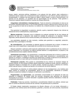 LEY GENERAL DE VÍCTIMAS
CÁMARA DE DIPUTADOS DEL H. CONGRESO DE LA UNIÓN

Nueva Ley DOF 09-01-2013

Secretaría General
Secretaría de Servicios Parlamentarios
Dirección General de Servicios de Documentación, Información y Análisis

lengua, religión, opiniones políticas, ideológicas o de cualquier otro tipo, género, edad, preferencia u
orientación sexual, estado civil, condiciones de salud, pertenencia a una minoría nacional, patrimonio y
discapacidades, o cualquier otra que tenga por objeto o efecto impedir o anular el reconocimiento o el
ejercicio de los derechos y la igualdad real de oportunidades de las personas. Toda garantía o
mecanismo especial deberá fundarse en razones de enfoque diferencial.
Integralidad, indivisibilidad e interdependencia.- Todos los derechos contemplados en esta Ley se
encuentran interrelacionados entre sí. No se puede garantizar el goce y ejercicio de los mismos sin que a
la vez se garantice el resto de los derechos. La violación de un derecho pondrá en riesgo el ejercicio de
otros.
Para garantizar la integralidad, la asistencia, atención, ayuda y reparación integral a las víctimas se
realizará de forma multidisciplinaria y especializada.
Máxima protección.- Entendido como la obligación de cualquier autoridad de los tres órdenes de
gobierno de velar por la aplicación más amplia de medidas de protección a la dignidad, libertad,
seguridad y demás derechos de las víctimas del delito y de violaciones a los derechos humanos.
Las autoridades adoptarán en todo momento, medidas para garantizar su seguridad, protección,
bienestar físico y psicológico e intimidad.
No criminalización.- Las autoridades no deberán agravar el sufrimiento de la víctima, ni tratarla en
ningún caso como sospechosa o responsable de la comisión de los hechos que denuncie.
Ninguna autoridad o particular podrá especular públicamente sobre la pertenencia de las víctimas al
crimen organizado o su vinculación con alguna actividad delictiva. La estigmatización, el prejuicio y las
consideraciones de tipo subjetivo deberán evitarse.
Victimización secundaria.- Las características y condiciones particulares de la víctima no podrán ser
motivo para negarle su calidad. El Estado tampoco podrá exigir mecanismos o procedimientos que
agraven su condición, ni establecer requisitos que obstaculicen e impidan el ejercicio de sus derechos ni
la expongan a sufrir un nuevo daño por la conducta de los servidores públicos.
Participación conjunta.- Para superar la vulnerabilidad de las víctimas es necesario trabajar de
manera conjunta. En ese sentido el Estado deberá implementar medidas de ayuda, atención, asistencia y
reparación integral; la sociedad civil y el sector privado, incluidos los grupos o colectivos de víctimas,
podrán ejecutar planes o medidas que aporten a la consecución de dichos objetivos.
Garantizados sus derechos, la víctima deberá colaborar con las investigaciones y las medidas para
lograr superar su condición de vulnerabilidad, dentro de sus posibilidades, atendiendo al contexto,
siempre y cuando las medidas no impliquen un detrimento a sus derechos.
Progresividad y no regresividad.- Las autoridades comprometidas en la aplicación de esta Ley
adquieren la obligación de realizar todas las acciones necesarias para garantizar los derechos
reconocidos en la misma y no podrán retroceder o supeditar aquellos derechos, estándares o niveles de
cumplimiento alcanzados.
Publicidad.- Todas las acciones, mecanismos y procedimientos deberán ser públicos, siempre que
esto no vulnere los derechos humanos de las víctimas o las garantías para su protección.
El Estado deberá implementar mecanismos de difusión eficaces a fin de brindar información y
orientación a las víctimas acerca de los derechos, garantías, y recursos, así como acciones, mecanismos

4 de 69

 