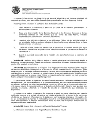 LEY GENERAL DE VÍCTIMAS
CÁMARA DE DIPUTADOS DEL H. CONGRESO DE LA UNIÓN

Nueva Ley DOF 09-01-2013

Secretaría General
Secretaría de Servicios Parlamentarios
Dirección General de Servicios de Documentación, Información y Análisis

La realización del proceso de valoración al que se hace referencia en los párrafos anteriores, no
suspende, en ningún caso, las medidas de ayuda de emergencia a las que tiene derecho la víctima.
No se requerirá la valoración de los hechos de la declaración cuando:
I.

Exista sentencia condenatoria o resolución por parte de la autoridad jurisdiccional
administrativa competente;

o

II.

Exista una determinación de la Comisión Nacional de los Derechos Humanos o de las
comisiones estatales en esta materia que dé cuenta de esos hechos, incluidas
recomendaciones, conciliaciones o medidas precautorias;

III.

La víctima haya sido reconocida como tal por el Ministerio Público, por una autoridad judicial, o
por un visitador de los organismos públicos de derechos humanos, aún cuando no se haya
dictado sentencia o resolución;

IV.

Cuando la víctima cuente con informe que le reconozca tal carácter emitido por algún
mecanismo internacional de protección de derechos humanos al que México le reconozca
competencia, y

V.

Cuando la autoridad responsable de la violación a los derechos humanos le reconozca tal
carácter.

Artículo 104. La víctima tendrá derecho, además, a conocer todas las actuaciones que se realicen a
lo largo del proceso de registro. Cuando sea un tercero quien solicite el ingreso, deberá notificársele por
escrito si fue aceptado o no el mismo.
Artículo 105. Se podrá cancelar la inscripción en el Registro Nacional de Víctimas cuando, después
de realizada la valoración contemplada en el artículo 103, incluido haber escuchado a la víctima o a quien
haya solicitado la inscripción, cuando la Comisión Ejecutiva o la comisión estatal respectiva encuentre
que la solicitud de registro es contraria a la verdad respecto de los hechos victimizantes de tal forma que
sea posible colegir que la persona no es víctima. La negación se hará en relación con cada uno de los
hechos y no podrá hacerse de manera global o general.
La decisión que cancela el ingreso en el Registro deberá ser fundada y motivada. Deberá notificarse
personalmente y por escrito a la víctima, a su representante legal, a la persona debidamente autorizada
por ella para notificarse, o a quien haya solicitado el ingreso con el fin de que la víctima pueda interponer,
si lo desea, recurso de reconsideración de la decisión ante la Comisión Ejecutiva para que ésta sea
aclarada, modificada, adicionada o revocada de acuerdo al procedimiento que establezca su
Reglamento.
La notificación se hará en forma directa. En el caso de no existir otro medio más eficaz para hacer la
notificación personal se le enviará a la víctima una citación a la dirección, al número de fax o al correo
electrónico que figuren en el formato único de declaración o en los demás sistemas de información a fin
de que comparezca a la diligencia de notificación personal. El envío de la citación se hará dentro de los
cinco días siguientes a la adopción de la decisión de no inclusión y de la diligencia de notificación se
dejará constancia en el expediente.
Artículo 106. Alcance de la información del Registro Nacional de Víctimas.
La información sistematizada en el Registro Nacional de Víctimas incluirá:

40 de 69

 