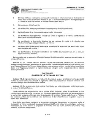 LEY GENERAL DE VÍCTIMAS
CÁMARA DE DIPUTADOS DEL H. CONGRESO DE LA UNIÓN

Nueva Ley DOF 09-01-2013

Secretaría General
Secretaría de Servicios Parlamentarios
Dirección General de Servicios de Documentación, Información y Análisis

I.

El relato del hecho victimizante, como quedó registrado en el formato único de declaración. El
relato inicial se actualizará en la medida en que se avance en la respectiva investigación penal
o a través de otros mecanismos de esclarecimiento de los hechos;

II.

La descripción del daño sufrido;

III.

La identificación del lugar y la fecha en donde se produjo el hecho victimizante;

IV.

La identificación de la víctima o víctimas del hecho victimizante;

V.

La identificación de la persona o entidad que solicitó el registro de la víctima, cuando no sea
ella quien lo solicite directamente;

VI.

La identificación y descripción detallada de las medidas de ayuda y de atención que
efectivamente hayan sido garantizadas a la víctima;

VII.

La identificación y descripción detallada de las medidas de reparación que, en su caso, hayan
sido otorgadas a la víctima, y

VIII.

La identificación y descripción detallada de las medidas de protección que, en su caso, se
hayan brindado a la víctima.

La información que se asiente en el Registro Nacional de Víctimas deberá garantizar que se respeta el
enfoque diferencial.
Artículo 107. La Comisión Ejecutiva elaborará un plan de divulgación, capacitación y actualización
sobre el procedimiento para la recepción de la declaración y su trámite hasta la decisión de inclusión o no
en el Registro Nacional de Víctimas. Las entidades encargadas de recibir y tramitar la Incorporación de
Datos en el Registro garantizarán la implementación de este plan en los respectivos órdenes federal,
estatal y municipal.

CAPÍTULO VI
INGRESO DE LA VÍCTIMA AL SISTEMA
Artículo 108. El ingreso al sistema se hará por la denuncia, la queja, o la noticia de hechos que podrá
realizar la propia víctima, la autoridad, el organismo público de protección de derechos humanos o un
tercero que tenga conocimiento sobre los hechos.
Artículo 109. De la declaración de la víctima. Autoridades que están obligadas a recibir la denuncia,
la queja, o la noticia de hechos.
Toda autoridad que tenga contacto con la víctima, estará obligada a recibir su declaración, la cual
consistirá en una narración de los hechos con los detalles y elementos de prueba que la misma ofrezca,
la cual se hará constar en el formato único de declaración. El Ministerio Público, los Defensores Públicos,
los asesores jurídicos de las víctimas y las Comisiones de Derechos Humanos no podrán negarse a
recibir dicha declaración.
Cuando las autoridades citadas no se encuentren accesibles, disponibles o se nieguen a recibir la
declaración, la víctima podrá acudir a cualquier otra autoridad federal, estatal o municipal para realizar su
declaración, las cuales tendrán la obligación de recibirla, entre las cuales en forma enunciativa y no
limitativa, se señalan las siguientes:

41 de 69

 