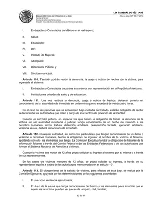 LEY GENERAL DE VÍCTIMAS
CÁMARA DE DIPUTADOS DEL H. CONGRESO DE LA UNIÓN

Nueva Ley DOF 09-01-2013

Secretaría General
Secretaría de Servicios Parlamentarios
Dirección General de Servicios de Documentación, Información y Análisis

I.

Embajadas y Consulados de México en el extranjero;

II.

Salud;

III.

Educación;

IV.

DIF;

V.

Instituto de Mujeres;

VI.

Albergues;

VII.

Defensoría Pública, y

VIII.

Síndico municipal.

Artículo 110. También podrán recibir la denuncia, la queja o noticia de hechos de la víctima, para
ingresarla al sistema:
I.

Embajadas y Consulados de países extranjeros con representación en la República Mexicana;

II.

Instituciones privadas de salud y de educación.

Artículo 111. Una vez recibida la denuncia, queja o noticia de hechos, deberán ponerla en
conocimiento de la autoridad más inmediata en un término que no excederá de veinticuatro horas.
En el caso de las personas que se encuentren bajo custodia del Estado, estarán obligados de recibir
la declaración las autoridades que estén a cargo de los Centros de privación de la libertad.
Cuando un servidor público, en especial los que tienen la obligación de tomar la denuncia de la
víctima sin ser autoridad ministerial o judicial, tenga conocimiento de un hecho de violación a los
derechos humanos, como: tortura, detención arbitraria, desaparición forzada, ejecución arbitraria,
violencia sexual, deberá denunciarlo de inmediato.
Artículo 112. Cualquier autoridad, así como los particulares que tengan conocimiento de un delito o
violación a derechos humanos, tendrá la obligación de ingresar el nombre de la víctima al Sistema,
aportando con ello los elementos que tenga. La Comisión Ejecutiva tendrá la obligación de hacerse de la
información faltante a través del Comité Federal o de las Entidades Federativas o de las autoridades que
forman el Sistema Nacional de Atención a Víctimas.
Cuando la víctima sea mayor de 12 años podrá solicitar su ingreso al sistema por sí misma o a través
de sus representantes.
En los casos de víctimas menores de 12 años, se podrá solicitar su ingreso, a través de su
representante legal o a través de las autoridades mencionadas en el artículo 101.
Artículo 113. El otorgamiento de la calidad de víctima, para efectos de esta Ley, se realiza por la
Comisión Ejecutiva, apoyada por las determinaciones de las siguientes autoridades:
I.

El Juez con sentencia ejecutoriada;

II.

El Juez de la causa que tenga conocimiento del hecho y los elementos para acreditar que el
sujeto es la víctima, pueden ser jueces de amparo, civil, familiar;
42 de 69

 