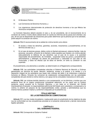 LEY GENERAL DE VÍCTIMAS
CÁMARA DE DIPUTADOS DEL H. CONGRESO DE LA UNIÓN

Nueva Ley DOF 09-01-2013

Secretaría General
Secretaría de Servicios Parlamentarios
Dirección General de Servicios de Documentación, Información y Análisis

III.

El Ministerio Público;

IV.

Las Comisiones de Derechos Humanos, y

V.

Los organismos internacionales de protección de derechos humanos a los que México les
reconozca competencia.

La Comisión Ejecutiva deberá estudiar el caso y, de ser procedente, dar el reconocimiento de la
condición de víctima. A dicho efecto deberá tener en cuenta los informes de los jueces de lo familiar o de
paz, de los que se desprendan las situaciones para poder determinar que la persona que lo ha solicitado,
podrá adquirir la condición de víctima.
Artículo 114. El reconocimiento de la calidad de víctima tendrá como efecto:
I.

El acceso a todos los derechos, garantías, acciones, mecanismos y procedimientos, en los
términos de esta Ley, y

II.

En el caso de lesiones graves, delitos contra la libertad psicosexual, violencia familiar, trata de
personas, secuestro, privación de la libertad y todos aquellos que impidan a la víctima atender
adecuadamente la defensa de sus derechos; que el juez de la causa o la autoridad
responsable del procedimiento, de inmediato, suspendan todos los juicios y procedimientos
administrativos y detengan los plazos de prescripción y caducidad en que ésta se vea
involucrada, y todos los efectos que de éstos se deriven, en tanto su condición no sea
superada.

El procedimiento y los elementos a acreditar, se determinarán en el Reglamento correspondiente.
Artículo 115. Las autoridades competentes adscritas al Sistema Nacional de Atención a Víctimas
garantizarán los servicios de ayuda, atención, asistencia, acceso a la justicia, a la verdad y a la
reparación integral de los extranjeros que hayan sido víctimas del delito o de violaciones a derechos
humanos en México, firmando los convenios de colaboración correspondientes con las autoridades
competentes del país donde la víctima retorne y con apoyo de los consulados mexicanos en dicho país.
Artículo 116. Las víctimas tendrán derecho a una compensación, en los términos y montos que una
sentencia firme de un órgano jurisdiccional competente determine; en los casos que no hubiera
sentencia, previo acuerdo de la Comisión Ejecutiva, y con base en el dictamen del Comité
Interdisciplinario Evaluador, la responsabilidad patrimonial del Estado será subsidiaria y compensará a la
víctima, lo anterior sin perjuicio de las responsabilidades civiles, penales y administrativas que los
mismos hechos pudieran implicar y conforme lo dispuesto por la presente Ley.

TÍTULO SÉPTIMO
DE LA DISTRIBUCIÓN DE COMPETENCIAS
Artículo 117. Los tres niveles de gobierno, coadyuvarán para el cumplimiento de los objetivos de esta
Ley de conformidad con las competencias previstas en el presente ordenamiento y demás instrumentos
legales aplicables.

CAPÍTULO I
DEL GOBIERNO FEDERAL
Artículo 118. Corresponde al Gobierno Federal:
43 de 69

 