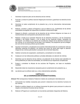 LEY GENERAL DE VÍCTIMAS
CÁMARA DE DIPUTADOS DEL H. CONGRESO DE LA UNIÓN

Nueva Ley DOF 09-01-2013

Secretaría General
Secretaría de Servicios Parlamentarios
Dirección General de Servicios de Documentación, Información y Análisis

I.

Garantizar el ejercicio pleno de los derechos de las víctimas;

II.

Formular y conducir la política nacional integral para reconocer y garantizar los derechos de las
víctimas;

III.

Garantizar el cabal cumplimiento de la presente Ley y de los instrumentos internacionales
aplicables;

IV.

Elaborar, coordinar y aplicar el Programa a que se refiere la Ley, auxiliándose de las demás
autoridades encargadas de implementar el presente ordenamiento legal;

V.

Asegurar la difusión y promoción de los derechos de las víctimas indígenas con base en el
reconocimiento de la composición pluricultural de la nación;

VI.

Realizar a través de la Comisión Nacional de los Derechos Humanos y de las Comisiones
estatales y del Distrito Federal, y con el apoyo de las instancias locales, campañas de
información, con énfasis en la doctrina de la protección integral de los derechos humanos de
las víctimas, en el conocimiento de las leyes y las medidas y los programas que las protegen,
así como de los recursos jurídicos que las asisten;

VII.

Impulsar la formación y actualización de acuerdos interinstitucionales de coordinación entre las
diferentes instancias de gobierno, de manera que sirvan de cauce para lograr la atención
integral de las víctimas para facilitar la actuación de la Comisión Ejecutiva;

VIII.

Celebrar convenios de cooperación, coordinación y concertación en la materia;

IX.

Coadyuvar con las instituciones públicas o privadas dedicadas a la atención de víctimas;

X.

Garantizar que los derechos de las víctimas y la protección de las mismas sean atendidos de
forma preferente por todas las autoridades, en el ámbito de sus respectivas competencias;

XI.

Evaluar y considerar la eficacia de las acciones del Programa, con base en resultados
medibles;

XII.

Desarrollar todos los mecanismos necesarios para el cumplimiento de la presente Ley, y

XIII.

Las demás que le confieran esta Ley u otros ordenamientos aplicables.

CAPÍTULO II
DE LA COORDINACIÓN INTERINSTITUCIONAL
Artículo 119. Corresponde al Gobierno Federal en materia de coordinación interinstitucional:
I.

Instrumentar las medidas necesarias para prevenir violaciones de los derechos humanos de
las víctimas;

II.

Diseñar la política integral con un enfoque transversal de género para promover la cultura de
respeto a los derechos humanos de las víctimas;

III.

Elaborar el Programa en coordinación con las demás autoridades integrantes del Sistema;

44 de 69

 