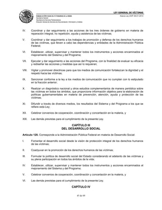LEY GENERAL DE VÍCTIMAS
CÁMARA DE DIPUTADOS DEL H. CONGRESO DE LA UNIÓN

Nueva Ley DOF 09-01-2013

Secretaría General
Secretaría de Servicios Parlamentarios
Dirección General de Servicios de Documentación, Información y Análisis

IV.

Coordinar y dar seguimiento a las acciones de los tres órdenes de gobierno en materia de
reparación integral, no repetición, ayuda y asistencia de las víctimas;

V.

Coordinar y dar seguimiento a los trabajos de promoción y defensa de los derechos humanos
de las víctimas, que lleven a cabo las dependencias y entidades de la Administración Pública
Federal;

VI.

Establecer, utilizar, supervisar y mantener todos los instrumentos y acciones encaminados al
mejoramiento del Sistema y del Programa;

VII.

Ejecutar y dar seguimiento a las acciones del Programa, con la finalidad de evaluar su eficacia
y rediseñar las acciones y medidas que así lo requieran;

VIII.

Vigilar y promover directrices para que los medios de comunicación fortalezcan la dignidad y el
respeto hacia las víctimas;

IX.

Sancionar conforme a la ley a los medios de comunicación que no cumplan con lo estipulado
en la fracción anterior;

X.

Realizar un diagnóstico nacional y otros estudios complementarios de manera periódica sobre
las víctimas en todos los ámbitos, que proporcione información objetiva para la elaboración de
políticas gubernamentales en materia de prevención, atención, ayuda y protección de las
víctimas;

XI.

Difundir a través de diversos medios, los resultados del Sistema y del Programa a los que se
refiere esta Ley;

XII.

Celebrar convenios de cooperación, coordinación y concertación en la materia, y

XIII.

Las demás previstas para el cumplimiento de la presente Ley.

CAPÍTULO III
DEL DESARROLLO SOCIAL
Artículo 120. Corresponde a la Administración Pública Federal en materia de Desarrollo Social:
I.

Fomentar el desarrollo social desde la visión de protección integral de los derechos humanos
de las víctimas;

II.

Coadyuvar en la promoción de los derechos humanos de las víctimas;

III.

Formular la política de desarrollo social del Estado considerando el adelanto de las víctimas y
su plena participación en todos los ámbitos de la vida;

IV.

Establecer, utilizar, supervisar y mantener todos los instrumentos y acciones encaminados al
mejoramiento del Sistema y del Programa;

V.

Celebrar convenios de cooperación, coordinación y concertación en la materia, y

VI.

Las demás previstas para el cumplimiento de la presente Ley.

CAPÍTULO IV
45 de 69

 