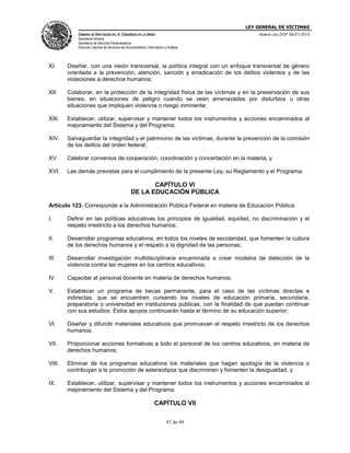 LEY GENERAL DE VÍCTIMAS
CÁMARA DE DIPUTADOS DEL H. CONGRESO DE LA UNIÓN

Nueva Ley DOF 09-01-2013

Secretaría General
Secretaría de Servicios Parlamentarios
Dirección General de Servicios de Documentación, Información y Análisis

XI.

Diseñar, con una visión transversal, la política integral con un enfoque transversal de género
orientada a la prevención, atención, sanción y erradicación de los delitos violentos y de las
violaciones a derechos humanos;

XII.

Colaborar, en la protección de la integridad física de las víctimas y en la preservación de sus
bienes, en situaciones de peligro cuando se vean amenazadas por disturbios u otras
situaciones que impliquen violencia o riesgo inminente;

XIII.

Establecer, utilizar, supervisar y mantener todos los instrumentos y acciones encaminados al
mejoramiento del Sistema y del Programa;

XIV.

Salvaguardar la integridad y el patrimonio de las víctimas, durante la prevención de la comisión
de los delitos del orden federal;

XV.

Celebrar convenios de cooperación, coordinación y concertación en la materia, y

XVI.

Las demás previstas para el cumplimiento de la presente Ley, su Reglamento y el Programa.

CAPÍTULO VI
DE LA EDUCACIÓN PÚBLICA
Artículo 123. Corresponde a la Administración Pública Federal en materia de Educación Pública:
I.

Definir en las políticas educativas los principios de igualdad, equidad, no discriminación y el
respeto irrestricto a los derechos humanos;

II.

Desarrollar programas educativos, en todos los niveles de escolaridad, que fomenten la cultura
de los derechos humanos y el respeto a la dignidad de las personas;

III.

Desarrollar investigación multidisciplinaria encaminada a crear modelos de detección de la
violencia contra las mujeres en los centros educativos;

IV.

Capacitar al personal docente en materia de derechos humanos;

V.

Establecer un programa de becas permanente, para el caso de las víctimas directas e
indirectas, que se encuentren cursando los niveles de educación primaria, secundaria,
preparatoria o universidad en instituciones públicas, con la finalidad de que puedan continuar
con sus estudios. Estos apoyos continuarán hasta el término de su educación superior;

VI.

Diseñar y difundir materiales educativos que promuevan el respeto irrestricto de los derechos
humanos;

VII.

Proporcionar acciones formativas a todo el personal de los centros educativos, en materia de
derechos humanos;

VIII.

Eliminar de los programas educativos los materiales que hagan apología de la violencia o
contribuyan a la promoción de estereotipos que discriminen y fomenten la desigualdad, y

IX.

Establecer, utilizar, supervisar y mantener todos los instrumentos y acciones encaminados al
mejoramiento del Sistema y del Programa.

CAPÍTULO VII
47 de 69

 