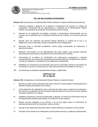 LEY GENERAL DE VÍCTIMAS
CÁMARA DE DIPUTADOS DEL H. CONGRESO DE LA UNIÓN

Nueva Ley DOF 09-01-2013

Secretaría General
Secretaría de Servicios Parlamentarios
Dirección General de Servicios de Documentación, Información y Análisis

DE LAS RELACIONES EXTERIORES
Artículo 124. Corresponde a la Administración Pública Federal en materia de Relaciones Exteriores:
I.

Promover, propiciar y asegurar en el exterior la coordinación de acciones en materia de
cooperación internacional de las dependencias y entidades de la Administración Pública
Federal, que garanticen la protección de los derechos de las víctimas;

II.

Intervenir en la celebración de tratados, acuerdos y convenciones internacionales, que se
vinculen con la protección de los derechos humanos de las víctimas, en los que el país sea
parte;

III.

Difundir entre los miembros del Servicio Exterior Mexicano la materia de la Ley y su
Reglamento, para el adecuado y eficaz cumplimiento de sus obligaciones;

IV.

Denunciar ante la autoridad competente, cuando tenga conocimiento de violaciones a
derechos humanos;

V.

Mantener comunicación con las dependencias del sector público, para propiciar prácticas
efectivas para la prevención y la protección de los derechos de las víctimas;

VI.

Instrumentar en el exterior, en coordinación con instituciones, asociaciones y cámaras
correspondientes, los mecanismos necesarios para brindar protección inmediata a las víctimas,
a través de orientación y canalización a las instituciones competentes;

VII.

Establecer los mecanismos de información para que los nacionales cuando se encuentren en
el extranjero, conozcan a dónde acudir en caso de encontrarse en la calidad de víctimas, y

VIII.

Las demás que le atribuyan expresamente las leyes y reglamentos.

CAPÍTULO VIII
DE LA SALUD
Artículo 125. Corresponde a la Administración Pública Federal en materia de Salud:
I.

Brindar por medio de las instituciones del sector salud de manera integral e interdisciplinaria la
atención médica y psicológica a las víctimas;

II.

Crear programas de capacitación para el personal del sector salud, respecto de la atención a
las víctimas y la aplicación de los protocolos internacionales así como de las normas oficiales
mexicanas vigentes en la materia;

III.

Establecer programas y servicios profesionales y eficaces, con horario de veinticuatro horas en
las dependencias públicas relacionadas con la atención de las víctimas;

IV.

Brindar servicios integrales a las víctimas, a fin de que logren estar en condiciones de
participar plenamente en la vida pública, social y privada;

V.

Difundir en las instituciones del sector salud, material referente a la atención de las víctimas;

VI.

Canalizar a las víctimas a las instituciones que les prestan atención y protección especializada;

48 de 69

 