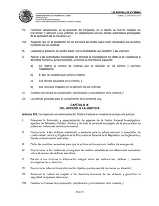 LEY GENERAL DE VÍCTIMAS
CÁMARA DE DIPUTADOS DEL H. CONGRESO DE LA UNIÓN

Nueva Ley DOF 09-01-2013

Secretaría General
Secretaría de Servicios Parlamentarios
Dirección General de Servicios de Documentación, Información y Análisis

VII.

Participar activamente, en la ejecución del Programa, en el diseño de nuevos modelos de
prevención y atención a las víctimas, en colaboración con las demás autoridades encargadas
de la aplicación de la presente Ley;

VIII.

Asegurar que en la prestación de los servicios del sector salud sean respetados los derechos
humanos de las víctimas;

IX.

Capacitar al personal del sector salud, con la finalidad de que detecten a las víctimas;

X.

Apoyar a las autoridades encargadas de efectuar la investigación del delito o de violaciones a
derechos humanos, proporcionando, al menos la información siguiente:
a)

La relativa al número de víctimas que se atiendan en los centros y servicios
hospitalarios;

b)

El tipo de violación que sufrió la víctima;

c)

Los efectos causados en la víctima, y

d)

Los recursos erogados en la atención de las víctimas;

XI.

Celebrar convenios de cooperación, coordinación y concertación en la materia, y

XII.

Las demás previstas para el cumplimiento de la presente Ley.

CAPÍTULO IX
DEL ACCESO A LA JUSTICIA
Artículo 126. Corresponde a la Administración Pública Federal en materia de acceso a la justicia:
I.

Promover la formación y especialización de agentes de la Policía Federal Investigadora,
agentes del Ministerio Público, Peritos y de todo el personal encargado de la procuración de
justicia en materia de derechos humanos;

II.

Proporcionar a las víctimas orientación y asesoría para su eficaz atención y protección, de
conformidad con la Ley Orgánica de la Procuraduría General de la República, su Reglamento y
demás ordenamientos aplicables;

III.

Dictar las medidas necesarias para que la víctima reciba atención médica de emergencia;

IV.

Proporcionar a las instancias encargadas de realizar estadísticas las referencias necesarias
sobre el número de víctimas atendidas;

V.

Brindar a las víctimas la información integral sobre las instituciones públicas o privadas
encargadas de su atención;

VI.

Proporcionar a las víctimas información objetiva que les permita reconocer su situación;

VII.

Promover la cultura de respeto a los derechos humanos de las víctimas y garantizar la
seguridad de quienes denuncian;

VIII.

Celebrar convenios de cooperación, coordinación y concertación en la materia, y
49 de 69

 