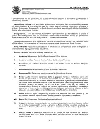 LEY GENERAL DE VÍCTIMAS
CÁMARA DE DIPUTADOS DEL H. CONGRESO DE LA UNIÓN

Nueva Ley DOF 09-01-2013

Secretaría General
Secretaría de Servicios Parlamentarios
Dirección General de Servicios de Documentación, Información y Análisis

y procedimientos con los que cuenta, los cuales deberán ser dirigidos a las víctimas y publicitarse de
forma clara y accesible.
Rendición de cuentas.- Las autoridades y funcionarios encargados de la implementación de la Ley,
así como los planes y programas que esta ley regula, estarán sujetos a mecanismos efectivos de
rendición de cuentas y de evaluación en donde debe contemplarse la participación pública, incluidas las
víctimas y los colectivos de víctimas.
Transparencia.- Todas las acciones, mecanismos y procedimientos que lleve adelante el Estado en
ejercicio de sus obligaciones para con las víctimas, deberán instrumentarse de manera que garanticen el
acceso a la información, así como el seguimiento y control correspondientes.
Las autoridades deberán tener mecanismos efectivos de rendición de cuentas y de evaluación de las
políticas, planes y programas que se instrumenten para garantizar los derechos de las víctimas.
Trato preferente.- Todas las autoridades en el ámbito de sus competencias tienen la obligación de
garantizar el trato digno y preferente a las víctimas.
Artículo 6. Para los efectos de esta Ley, se entenderá por:
I.

Asesor Jurídico: Asesor Jurídico Federal de Atención a Víctimas;

II.

Asesoría Jurídica: Asesoría Jurídica Federal de Atención a Víctimas;

III.

Comisiones de víctimas: Comisión Estatal y del Distrito Federal de Atención Integral a
Víctimas;

IV.

Comisión Ejecutiva: Comisión Ejecutiva de Atención a Víctimas;

V.

Compensación: Reparación económica a que la víctima tenga derecho;

VI.

Daño: Muerte o lesiones corporales, daños o perjuicios morales y materiales, salvo a los
bienes de propiedad de la persona responsable de los daños; pérdidas de ingresos
directamente derivadas de un interés económico; pérdidas de ingresos directamente derivadas
del uso del medio ambiente incurridas como resultado de un deterioro significativo del medio
ambiente, teniendo en cuenta los ahorros y los costos; costo de las medidas de
restablecimiento, limitado al costo de las medidas efectivamente adoptadas o que vayan a
adoptarse; y costo de las medidas preventivas, incluidas cualesquiera pérdidas o daños
causados por esas medidas, en la medida en que los daños deriven o resulten;

VII.

Delito: Conducta típica, antijurídica y culpable que sancionan las leyes penales y
equivalentes referidos por los Tratados Internacionales de los que México sea Parte;

VIII.

Fondo: Fondo de Ayuda, Asistencia y Reparación Integral;

IX.

Grupo: Conjunto de personas ligadas por constantes espacios temporales, el cual, articulado
en su mutua representación interna, se propone en forma implícita y explícita una tarea que
conforma su finalidad, interactuando a través de mecanismos de asunción y adjudicación de
roles;

X.

Interés difuso o colectivo: Corresponde al interés de una pluralidad de personas
pertenecientes a un grupo social no organizado y no individualizado o a una comunidad o
pueblo indígena;
5 de 69

sus

 