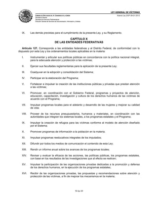 LEY GENERAL DE VÍCTIMAS
CÁMARA DE DIPUTADOS DEL H. CONGRESO DE LA UNIÓN

Nueva Ley DOF 09-01-2013

Secretaría General
Secretaría de Servicios Parlamentarios
Dirección General de Servicios de Documentación, Información y Análisis

IX.

Las demás previstas para el cumplimiento de la presente Ley, y su Reglamento.

CAPÍTULO X
DE LAS ENTIDADES FEDERATIVAS
Artículo 127. Corresponde a las entidades federativas y al Distrito Federal, de conformidad con lo
dispuesto por esta Ley y los ordenamientos locales aplicables en la materia:
I.

Instrumentar y articular sus políticas públicas en concordancia con la política nacional integral,
para la adecuada atención y protección a las víctimas;

II.

Ejercer sus facultades reglamentarias para la aplicación de la presente Ley;

III.

Coadyuvar en la adopción y consolidación del Sistema;

IV.

Participar en la elaboración del Programa;

V.

Fortalecer e impulsar la creación de las instituciones públicas y privadas que prestan atención
a las víctimas;

VI.

Promover, en coordinación con el Gobierno Federal, programas y proyectos de atención,
educación, capacitación, investigación y cultura de los derechos humanos de las víctimas de
acuerdo con el Programa;

VII.

Impulsar programas locales para el adelanto y desarrollo de las mujeres y mejorar su calidad
de vida;

VIII.

Proveer de los recursos presupuestarios, humanos y materiales, en coordinación con las
autoridades que integran los sistemas locales, a los programas estatales y el Programa;

IX.

Impulsar la creación de refugios para las víctimas conforme al modelo de atención diseñado
por el Sistema;

X.

Promover programas de información a la población en la materia;

XI.

Impulsar programas reeducativos integrales de los imputados;

XII.

Difundir por todos los medios de comunicación el contenido de esta Ley;

XIII.

Rendir un informe anual sobre los avances de los programas locales;

XIV.

Revisar y evaluar la eficacia de las acciones, las políticas públicas, los programas estatales,
con base en los resultados de las investigaciones que al efecto se realicen;

XV.

Impulsar la participación de las organizaciones privadas dedicadas a la promoción y defensa
de los derechos humanos, en la ejecución de los programas estatales;

XVI.

Recibir de las organizaciones privadas, las propuestas y recomendaciones sobre atención y
protección de las víctimas, a fin de mejorar los mecanismos en la materia;

50 de 69

 