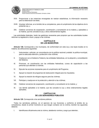 LEY GENERAL DE VÍCTIMAS
CÁMARA DE DIPUTADOS DEL H. CONGRESO DE LA UNIÓN

Nueva Ley DOF 09-01-2013

Secretaría General
Secretaría de Servicios Parlamentarios
Dirección General de Servicios de Documentación, Información y Análisis

XVII.

Proporcionar a las instancias encargadas de realizar estadísticas, la información necesaria
para la elaboración de éstas;

XVIII. Impulsar reformas, en el ámbito de su competencia, para el cumplimiento de los objetivos de la
presente Ley, y
XIX.

Celebrar convenios de cooperación, coordinación y concertación en la materia, y aplicables a
la materia, que les conceda la Ley u otros ordenamientos legales.

Las autoridades federales, harán las gestiones necesarias para propiciar que las autoridades locales
reformen su legislación a favor y apoyo a las víctimas.

CAPÍTULO XI
DE LOS MUNICIPIOS
Artículo 128. Corresponde a los municipios, de conformidad con esta Ley y las leyes locales en la
materia, las atribuciones siguientes:
I.

Instrumentar y articular, en concordancia con la política nacional y estatal, la política municipal,
para la adecuada atención y protección a las víctimas;

II.

Coadyuvar con el Gobierno Federal y las entidades federativas, en la adopción y consolidación
del Sistema;

III.

Promover, en coordinación con las entidades federativas, cursos de capacitación a las
personas que atienden a víctimas;

IV.

Ejecutar las acciones necesarias para el cumplimiento del Programa;

V.

Apoyar la creación de programas de reeducación integral para los imputados;

VI.

Apoyar la creación de refugios seguros para las víctimas;

VII.

Participar y coadyuvar en la protección y atención a las víctimas;

VIII.

Celebrar convenios de cooperación, coordinación y concertación en la materia, y

IX.

Las demás aplicables a la materia, que les conceda la Ley u otros ordenamientos legales
aplicables.

CAPÍTULO XII
DE LOS SERVIDORES PÚBLICOS
Artículo 129. Corresponde a los servidores públicos.
Todos los servidores públicos, en el ejercicio de sus funciones y conforme al ámbito de su
competencia, desde el primer momento en que tengan contacto con la víctima, tendrán los siguientes
deberes:
I.

Identificarse oficialmente ante la víctima, detallando nombre y cargo que detentan;

51 de 69

 