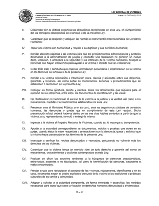 LEY GENERAL DE VÍCTIMAS
CÁMARA DE DIPUTADOS DEL H. CONGRESO DE LA UNIÓN

Nueva Ley DOF 09-01-2013

Secretaría General
Secretaría de Servicios Parlamentarios
Dirección General de Servicios de Documentación, Información y Análisis

II.

Desarrollar con la debida diligencia las atribuciones reconocidas en esta Ley, en cumplimiento
del los principios establecidos en el artículo 3 de la presente Ley;

III.

Garantizar que se respeten y apliquen las normas e instrumentos Internacionales de Derechos
Humanos;

IV.

Tratar a la víctima con humanidad y respeto a su dignidad y sus derechos humanos;

V.

Brindar atención especial a las víctimas para que los procedimientos administrativos y jurídicos
destinados a la administración de justicia y conceder una reparación no generen un nuevo
daño, violación, o amenaza a la seguridad y los intereses de la víctima, familiares, testigos o
personas que hayan intervenido para ayudar a la víctima o impedir nuevas violaciones;

VI.

Evitar todo trato o conducta que implique victimización secundaria o incriminación de la víctima
en los términos del artículo 5 de la presente Ley;

VII.

Brindar a la víctima orientación e información clara, precisa y accesible sobre sus derechos,
garantías y recursos, así como sobre los mecanismos, acciones y procedimientos que se
establecen o reconocen en la presente Ley;

VIII.

Entregar en forma oportuna, rápida y efectiva, todos los documentos que requiera para el
ejercicio de sus derechos, entre ellos, los documentos de identificación y las visas;

IX.

No obstaculizar ni condicionar el acceso de la víctima a la justicia y la verdad, así como a los
mecanismos, medidas y procedimientos establecidos por esta Ley;

X.

Presentar ante el Ministerio Público, o en su caso, ante los organismos públicos de derechos
humanos, las denuncias y quejas que en cumplimiento de esta Ley reciban. Dicha
presentación oficial deberá hacerse dentro de los tres días hábiles contados a partir de que la
víctima, o su representante, formuló o entregó la misma;

XI.

Ingresar a la víctima al Registro Nacional de Víctimas, cuando así lo imponga su competencia;

XII.

Aportar a la autoridad correspondiente los documentos, indicios o pruebas que obren en su
poder, cuando éstos le sean requeridos o se relacionen con la denuncia, queja o solicitud que
la víctima haya presentado en los términos de la presente Ley;

XIII.

Investigar o verificar los hechos denunciados o revelados, procurando no vulnerar más los
derechos de las víctimas;

XIV.

Garantizar que la víctima tenga un ejercicio libre de todo derecho y garantía así como de
mecanismos, procedimientos y acciones contempladas en esta Ley;

XV.

Realizar de oficio las acciones tendientes a la búsqueda de personas desaparecidas,
extraviadas, ausentes o no localizadas, así como la identificación de personas, cadáveres o
restos encontrados;

XVI.

Prestar ayuda para restablecer el paradero de las víctimas, recuperarlos, identificarlos y en su
caso, inhumarlos según el deseo explicito o presunto de la víctima o las tradiciones o prácticas
culturales de su familia y comunidad;

XVII.

Adoptar o solicitar a la autoridad competente, de forma inmediata y específica, las medidas
necesarias para lograr que cese la violación de derechos humanos denunciada o evidenciada;
52 de 69

 