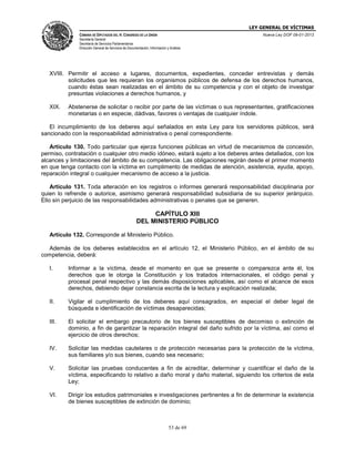 LEY GENERAL DE VÍCTIMAS
CÁMARA DE DIPUTADOS DEL H. CONGRESO DE LA UNIÓN

Nueva Ley DOF 09-01-2013

Secretaría General
Secretaría de Servicios Parlamentarios
Dirección General de Servicios de Documentación, Información y Análisis

XVIII. Permitir el acceso a lugares, documentos, expedientes, conceder entrevistas y demás
solicitudes que les requieran los organismos públicos de defensa de los derechos humanos,
cuando éstas sean realizadas en el ámbito de su competencia y con el objeto de investigar
presuntas violaciones a derechos humanos, y
XIX.

Abstenerse de solicitar o recibir por parte de las víctimas o sus representantes, gratificaciones
monetarias o en especie, dádivas, favores o ventajas de cualquier índole.

El incumplimiento de los deberes aquí señalados en esta Ley para los servidores públicos, será
sancionado con la responsabilidad administrativa o penal correspondiente.
Artículo 130. Todo particular que ejerza funciones públicas en virtud de mecanismos de concesión,
permiso, contratación o cualquier otro medio idóneo, estará sujeto a los deberes antes detallados, con los
alcances y limitaciones del ámbito de su competencia. Las obligaciones regirán desde el primer momento
en que tenga contacto con la víctima en cumplimento de medidas de atención, asistencia, ayuda, apoyo,
reparación integral o cualquier mecanismo de acceso a la justicia.
Artículo 131. Toda alteración en los registros o informes generará responsabilidad disciplinaria por
quien lo refrende o autorice, asimismo generará responsabilidad subsidiaria de su superior jerárquico.
Ello sin perjuicio de las responsabilidades administrativas o penales que se generen.

CAPÍTULO XIII
DEL MINISTERIO PÚBLICO
Artículo 132. Corresponde al Ministerio Público.
Además de los deberes establecidos en el artículo 12, el Ministerio Público, en el ámbito de su
competencia, deberá:
I.

Informar a la víctima, desde el momento en que se presente o comparezca ante él, los
derechos que le otorga la Constitución y los tratados internacionales, el código penal y
procesal penal respectivo y las demás disposiciones aplicables, así como el alcance de esos
derechos, debiendo dejar constancia escrita de la lectura y explicación realizada;

II.

Vigilar el cumplimiento de los deberes aquí consagrados, en especial el deber legal de
búsqueda e identificación de víctimas desaparecidas;

III.

El solicitar el embargo precautorio de los bienes susceptibles de decomiso o extinción de
dominio, a fin de garantizar la reparación integral del daño sufrido por la víctima, así como el
ejercicio de otros derechos;

IV.

Solicitar las medidas cautelares o de protección necesarias para la protección de la víctima,
sus familiares y/o sus bienes, cuando sea necesario;

V.

Solicitar las pruebas conducentes a fin de acreditar, determinar y cuantificar el daño de la
víctima, especificando lo relativo a daño moral y daño material, siguiendo los criterios de esta
Ley;

VI.

Dirigir los estudios patrimoniales e investigaciones pertinentes a fin de determinar la existencia
de bienes susceptibles de extinción de dominio;

53 de 69

 
