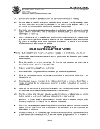 LEY GENERAL DE VÍCTIMAS
CÁMARA DE DIPUTADOS DEL H. CONGRESO DE LA UNIÓN

Nueva Ley DOF 09-01-2013

Secretaría General
Secretaría de Servicios Parlamentarios
Dirección General de Servicios de Documentación, Información y Análisis

VII.

Solicitar la reparación del daño de acuerdo con los criterios señalados en esta Ley;

VIII.

Informar sobre las medidas alternativas de resolución de conflictos que ofrece la Ley a través
de instituciones como la conciliación y la mediación, y a garantizar que la opción y ejercicio de
las mismas se realice con pleno conocimiento y absoluta voluntariedad;

IX.

Cuando los bienes asegurados sean puestos bajo la custodia de la víctima o le sean devueltos,
deberá informar claramente a ésta los alcances de dicha situación, y las consecuencias que
acarrea para el proceso, y

X.

Cuando se entregue a la víctima el cuerpo o restos humanos del familiar o personas cercanas,
y no haya causado ejecutoria, le deberán informar que pesa sobre ella el deber de no someter
los mismos a cremación. Dicho deber sólo puede ser impuesto a la víctima en aras de hacer
efectivo su derecho a la verdad y a la justicia.

CAPÍTULO XIV
DE LOS MINISTROS, MAGISTRADOS Y JUECES
Artículo 133. Corresponde a los ministros, magistrados y jueces, en el ámbito de su competencia:
I.

Garantizar los derechos de las víctimas en estricta aplicación de la Constitución y los Tratados
Internacionales;

II.

Dictar las medidas correctivas necesarias a fin de evitar que continúen las violaciones de
derechos humanos o comisión de ciertos ilícitos;

III.

Imponer las sanciones disciplinarias pertinentes;

IV.

Resolver expedita y diligentemente las solicitudes que ante ellos se presenten;

V.

Dictar las medidas precautorias necesarias para garantizar la seguridad de las víctimas, y sus
bienes jurídicos;

VI.

Garantizar que la opción y ejercicio de las medidas alternativas de resolución de conflictos se
realice en respeto de los principios que sustentan la justicia restaurativa, en especial, la
voluntariedad;

VII.

Velar por que se notifique a la víctima cuando estén de por medio sus intereses y derechos,
aunque no se encuentre legitimada procesalmente su coadyuvancia;

VIII.

Permitir participar a la víctima en los actos y procedimientos no jurisdiccionales que solicite,
incluso cuando no se encuentre legitimada procesalmente su coadyuvancia;

IX.

Escuchar a la víctima antes de dictar sentencia, así como antes de resolver cualquier acto o
medida que repercuta o se vincule con sus derechos o intereses;

X.

Cuando los bienes asegurados sean puestos bajo la custodia de la víctima o le sean devueltos,
deberá informar claramente a ésta los alcances de dicha situación, y las consecuencias que
acarrea para el proceso, y

XI.

Cuando se entregue a la víctima el cuerpo o restos humanos del familiar o personas cercanas,
y la causa no haya causado ejecutoria, le deberán informar que pesa sobre ella el deber de no
54 de 69

 