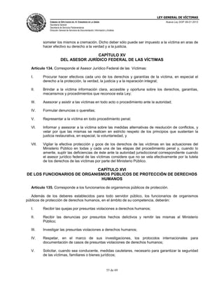 LEY GENERAL DE VÍCTIMAS
CÁMARA DE DIPUTADOS DEL H. CONGRESO DE LA UNIÓN

Nueva Ley DOF 09-01-2013

Secretaría General
Secretaría de Servicios Parlamentarios
Dirección General de Servicios de Documentación, Información y Análisis

someter los mismos a cremación. Dicho deber sólo puede ser impuesto a la víctima en aras de
hacer efectivo su derecho a la verdad y a la justicia.

CAPÍTULO XV
DEL ASESOR JURÍDICO FEDERAL DE LAS VÍCTIMAS
Artículo 134. Corresponde al Asesor Jurídico Federal de las Víctimas:
I.

Procurar hacer efectivos cada uno de los derechos y garantías de la víctima, en especial el
derecho a la protección, la verdad, la justicia y a la reparación integral;

II.

Brindar a la víctima información clara, accesible y oportuna sobre los derechos, garantías,
mecanismos y procedimientos que reconoce esta Ley;

III.

Asesorar y asistir a las víctimas en todo acto o procedimiento ante la autoridad;

IV.

Formular denuncias o querellas;

V.

Representar a la víctima en todo procedimiento penal;

VI.

Informar y asesorar a la víctima sobre las medidas alternativas de resolución de conflictos, y
velar por que las mismas se realicen en estricto respeto de los principios que sustentan la
justicia restaurativa, en especial, la voluntariedad, y

VII.

Vigilar la efectiva protección y goce de los derechos de las víctimas en las actuaciones del
Ministerio Público en todas y cada una de las etapas del procedimiento penal y, cuando lo
amerite, suplir las deficiencias de éste ante la autoridad jurisdiccional correspondiente cuando
el asesor jurídico federal de las víctimas considere que no se vela efectivamente por la tutela
de los derechos de las víctimas por parte del Ministerio Público.

CAPÍTULO XVI
DE LOS FUNCIONARIOS DE ORGANISMOS PÚBLICOS DE PROTECCIÓN DE DERECHOS
HUMANOS
Artículo 135. Corresponde a los funcionarios de organismos públicos de protección.
Además de los deberes establecidos para todo servidor público, los funcionarios de organismos
públicos de protección de derechos humanos, en el ámbito de su competencia, deberán:
I.

Recibir las quejas por presuntas violaciones a derechos humanos;

II.

Recibir las denuncias por presuntos hechos delictivos y remitir las mismas al Ministerio
Público;

III.

Investigar las presuntas violaciones a derechos humanos;

IV.

Respetar, en el marco de sus investigaciones, los protocolos internacionales para
documentación de casos de presuntas violaciones de derechos humanos;

V.

Solicitar, cuando sea conducente, medidas cautelares, necesario para garantizar la seguridad
de las víctimas, familiares o bienes jurídicos;

55 de 69

 