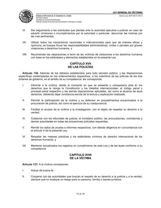 LEY GENERAL DE VÍCTIMAS
CÁMARA DE DIPUTADOS DEL H. CONGRESO DE LA UNIÓN

Nueva Ley DOF 09-01-2013

Secretaría General
Secretaría de Servicios Parlamentarios
Dirección General de Servicios de Documentación, Información y Análisis

VI.

Dar seguimiento a las solicitudes que plantee ante la autoridad ejecutiva o judicial; en caso de
advertir omisiones o incumplimientos por la autoridad o particular, denunciar las mismas por
las vías pertinentes;

VII.

Utilizar todos los mecanismos nacionales e internacionales para que de manera eficaz y
oportuna, se busque fincar las responsabilidades administrativas, civiles o penales por graves
violaciones a derechos humanos, y

VIII.

Recomendar las reparaciones a favor de las víctimas de violaciones a los derechos humanos
con base en los estándares y elementos establecidos en la presente Ley.

CAPÍTULO XVII
DE LAS POLICÍAS
Artículo 136. Además de los deberes establecidos para todo servidor público, y las disposiciones
específicas contempladas en los ordenamientos respectivos, a los miembros de las policías de los tres
órdenes de gobierno, en el ámbito de su competencia, les corresponde:
I.

Informar a la víctima, desde el momento en que se presente o comparezca ante él, los
derechos que le otorga la Constitución y los tratados internacionales, el código penal y
procesal penal respectivo y las demás disposiciones aplicables, así como el alcance de esos
derechos, debiendo dejar constancia escrita de la lectura y explicación realizada;

II.

Permitir la participación de la víctima y su defensor en procedimientos encaminados a la
procuración de justicia, así como el ejercicio de su coadyuvancia;

III.

Facilitar el acceso de la víctima a la investigación, con el objeto de respetar su derecho a la
verdad;

IV.

Colaborar con los tribunales de justicia, el ministerio público, las procuradurías, contralorías y
demás autoridades en todas las actuaciones policiales requeridas;

V.

Remitir los datos de prueba e informes respectivos, con debida diligencia en concordancia con
el artículo 4 de la presente Ley;

VI.

Respetar las mejores prácticas y los estándares mínimos de derecho internacional de los
derechos humanos, y

VII.

Mantener actualizados los registros en cumplimiento de esta Ley y de las leyes conforme a su
competencia.

CAPÍTULO XVIII
DE LA VÍCTIMA
Artículo 137. A la víctima corresponde:
I.

Actuar de buena fe;

II.

Cooperar con las autoridades que buscan el respeto de su derecho a la justicia y a la verdad,
siempre que no implique un riesgo para su persona, familia o bienes jurídicos;

56 de 69

 