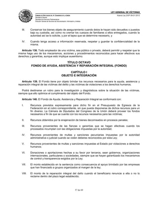 LEY GENERAL DE VÍCTIMAS
CÁMARA DE DIPUTADOS DEL H. CONGRESO DE LA UNIÓN

Nueva Ley DOF 09-01-2013

Secretaría General
Secretaría de Servicios Parlamentarios
Dirección General de Servicios de Documentación, Información y Análisis

III.

Conservar los bienes objeto de aseguramiento cuando éstos le hayan sido devueltos o puestos
bajo su custodia, así como no cremar los cuerpos de familiares a ellos entregados, cuando la
autoridad así se lo solicite, y por el lapso que se determine necesario, y

IV.

Cuando tenga acceso a información reservada, respetar y guardar la confidencialidad de la
misma.

Artículo 138. Todo empleador de una víctima, sea público o privado, deberá permitir y respetar que la
misma haga uso de los mecanismos, acciones y procedimientos reconocidos para hacer efectivos sus
derechos y garantías, aunque esto implique ausentismo.

TÍTULO OCTAVO
FONDO DE AYUDA, ASISTENCIA Y REPARACIÓN INTEGRAL (FONDO)
CAPÍTULO I
OBJETO E INTEGRACIÓN
Artículo 139. El Fondo tiene por objeto brindar los recursos necesarios para la ayuda, asistencia y
reparación integral de las víctimas del delito y las víctimas de violaciones a los derechos humanos.
Podrá destinarse un rubro para la investigación y diagnósticos sobre la situación de las víctimas,
siempre que ello optimice el cumplimiento del objeto del Fondo.
Artículo 140. El Fondo de Ayuda, Asistencia y Reparación Integral se conformará con:
I.

Recursos previstos expresamente para dicho fin en el Presupuesto de Egresos de la
Federación en el rubro correspondiente, sin que pueda disponerse de dichos recursos para un
fin diverso. La Cámara de Diputados del Congreso de la Unión deberá proveer los fondos
necesarios a fin de que se cuente con los recursos necesarios para las víctimas;

II.

Recursos obtenidos por la enajenación de bienes decomisados en procesos penales;

III.

Recursos provenientes de las fianzas o garantías que se hagan efectivas cuando los
procesados incumplan con las obligaciones impuestas por la autoridad;

IV.

Recursos provenientes de multas y sanciones pecuniarias impuestas por la autoridad
administrativa o judicial cuando se violen deberes reconocidos por esta Ley;

V.

Recursos provenientes de multas y sanciones impuestas al Estado por violaciones a derechos
humanos;

VI.

Donaciones o aportaciones hechas a su favor por terceros, sean gobiernos, organizaciones
internacionales, particulares o sociedades, siempre que se hayan garantizado los mecanismos
de control y transparencia exigidos por la Ley;

VII.

El monto establecido en la sentencia como consecuencia al apoyo brindado por las empresas
que han financiado a grupos organizados al margen de la ley;

VIII.

El monto de la reparación integral del daño cuando el beneficiario renuncie a ella o no lo
reclame dentro del plazo legal establecido;

57 de 69

 