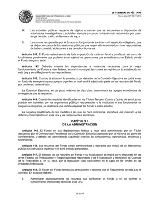 LEY GENERAL DE VÍCTIMAS
CÁMARA DE DIPUTADOS DEL H. CONGRESO DE LA UNIÓN

Nueva Ley DOF 09-01-2013

Secretaría General
Secretaría de Servicios Parlamentarios
Dirección General de Servicios de Documentación, Información y Análisis

IX.

Las subastas públicas respecto de objetos o valores que se encuentren a disposición de
autoridades investigadoras o judiciales, siempre y cuando no hayan sido reclamados por quien
tenga derecho a ello, en términos de ley, y

X.

Las sumas recuperadas por el Estado en los juicios de carácter civil, repetición obligatoria, que
se dirijan en contra de los servidores públicos que hayan sido encontrados como responsables
de haber cometido violaciones a los derechos humanos.

Artículo 141. El Fondo estará exento de toda imposición de carácter fiscal y parafiscal, así como de
los diversos gravámenes que pudieren estar sujetas las operaciones que se realicen con el Estado donde
el Fondo tenga su sede.
Artículo 142. Deberán crearse las dependencias e instancias necesarias para el mejor
funcionamiento del Fondo a nivel federal, estatal y municipal, las cuales se regirán por lo establecido en
esta Ley y en el Reglamento correspondiente.
Artículo 143. Cuando la situación lo amerite, y por decisión de la Comisión Ejecutiva se podrá crear
un fondo de emergencia para apoyos urgentes, el cual tendrá adjudicado parte de los recursos del Fondo
por un tiempo determinado.
La Comisión Ejecutiva, en un plazo máximo de diez días, determinará los apoyos económicos de
emergencia que se requieran.
Artículo 144. Cuando las medidas identificadas en los Títulos Tercero, Cuarto y Quinto de esta Ley no
puedan ser cubiertas por los organismos públicos responsables o la institución o sus funcionarios se
nieguen a otorgarlos, se destinará una partida especial del Fondo a estos efectos.
La negativa injustificada de las medidas a las que se hace referencia, importará una violación a los
deberes contemplados en esta Ley y las consecuentes sanciones.

CAPÍTULO II
DE LA ADMINISTRACIÓN
Artículo 145. El Fondo en sus dependencias federal y local será administrado por un Titular
designado por el Comisionado Presidente de la Comisión Ejecutiva aprobado por la mayoría del pleno de
comisionados, y deberá ser administrado siguiendo criterios de transparencia, oportunidad, eficiencia y
racionalidad.
Artículo 146. Los recursos del Fondo serán administrados y operados por medio de un fideicomiso
público sin estructura orgánica y no será entidad paraestatal.
Artículo 147. El ejercicio de los recursos del Fondo y su fiscalización se regirá por lo dispuesto en las
leyes Federal de Presupuesto y Responsabilidad Hacendaria y de Fiscalización y Rendición de Cuentas
de la Federación o, en su caso, por la legislación local equivalente en el caso de los fondos de las
entidades federativas.
Artículo 148. El Titular del Fondo tendrá las atribuciones y deberes que el Reglamento de esta Ley le
confiera. En especial deberá:
I.

Administrar cautelosamente los recursos que conforman el Fondo a fin de permitir el
cumplimiento efectivo del objeto de ésta Ley;

58 de 69

 
