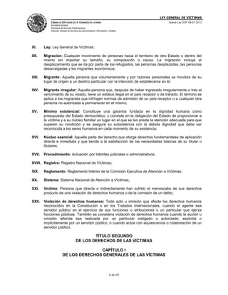 LEY GENERAL DE VÍCTIMAS
CÁMARA DE DIPUTADOS DEL H. CONGRESO DE LA UNIÓN

Nueva Ley DOF 09-01-2013

Secretaría General
Secretaría de Servicios Parlamentarios
Dirección General de Servicios de Documentación, Información y Análisis

XI.

Ley: Ley General de Víctimas;

XII.

Migración: Cualquier movimiento de personas hacia el territorio de otro Estado o dentro del
mismo sin importar su tamaño, su composición o causa. La migración incluye el
desplazamiento que se da por parte de los refugiados, las personas desplazadas, las personas
desarraigadas y los migrantes económicos;

XIII.

Migrante: Aquella persona que voluntariamente y por razones personales se moviliza de su
lugar de origen a un destino particular con la intención de establecerse en él;

XIV.

Migrante irregular: Aquella persona que, después de haber ingresado irregularmente o tras el
vencimiento de su visado, tiene un estatus ilegal en el país receptor o de tránsito. El término se
aplica a los migrantes que infringen normas de admisión de un país receptor o a cualquier otra
persona no autorizada a permanecer en el mismo;

XV.

Mínimo existencial: Constituye una garantía fundada en la dignidad humana como
presupuesto del Estado democrático, y consiste en la obligación del Estado de proporcionar a
la víctima y a su núcleo familiar un lugar en el que se les preste la atención adecuada para que
superen su condición y se asegure su subsistencia con la debida dignidad que debe ser
reconocida a los seres humanos en cada momento de su existencia;

XVI.

Núcleo esencial: Aquella parte del derecho que otorga derechos fundamentales de aplicación
directa e inmediata y que tiende a la satisfacción de las necesidades básicas de su titular o
titulares;

XVII.

Procedimiento: Actuación por trámites judiciales o administrativos;

XVIII. Registro: Registro Nacional de Víctimas;
XIX.

Reglamento: Reglamento Interior de la Comisión Ejecutiva de Atención a Víctimas;

XX.

Sistema: Sistema Nacional de Atención a Víctimas;

XXI.

Víctima: Persona que directa o indirectamente han sufrido el menoscabo de sus derechos
producto de una violación de derechos humanos o de la comisión de un delito;

XXII.

Violación de derechos humanos: Todo acto u omisión que afecte los derechos humanos
reconocidos en la Constitución o en los Tratados Internacionales, cuando el agente sea
servidor público en el ejercicio de sus funciones o atribuciones o un particular que ejerza
funciones públicas. También se considera violación de derechos humanos cuando la acción u
omisión referida sea realizada por un particular instigado o autorizado, explícita o
implícitamente por un servidor público, o cuando actúe con aquiescencia o colaboración de un
servidor público.

TÍTULO SEGUNDO
DE LOS DERECHOS DE LAS VÍCTIMAS
CAPÍTULO I
DE LOS DERECHOS GENERALES DE LAS VÍCTIMAS

6 de 69

 