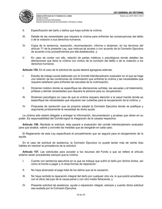 LEY GENERAL DE VÍCTIMAS
CÁMARA DE DIPUTADOS DEL H. CONGRESO DE LA UNIÓN

Nueva Ley DOF 09-01-2013

Secretaría General
Secretaría de Servicios Parlamentarios
Dirección General de Servicios de Documentación, Información y Análisis

II.

Especificación del daño o daños que haya sufrido la víctima;

III.

Detalle de las necesidades que requiera la víctima para enfrentar las consecuencias del delito
o de la violación a sus derechos humanos;

IV.

Copia de la sentencia, resolución, recomendación, informe o dictamen, en los términos del
artículo 71 de la presente Ley, que instruya tal acceso o con acuerdo de la Comisión Ejecutiva
de acuerdo a los procedimientos por ella establecidos, y

V.

En caso de contar con ello, relación de partes médicos o psicológicos donde detallen las
afectaciones que tiene la víctima con motivo de la comisión del delito o de la violación a los
derechos humanos.

Artículo 155. En el caso de la solicitud de ayuda deberá agregarse además:
I.

Estudio de trabajo social elaborado por el Comité Interdisciplinario evaluador en el que se haga
una relación de las condiciones de victimización que enfrenta la víctima y las necesidades que
requiere satisfacer para enfrentar las secuelas de la victimización;

II.

Dictamen médico donde se especifique las afectaciones sufridas, las secuelas y el tratamiento,
prótesis y demás necesidades que requiere la persona para su recuperación;

III.

Dictamen psicológico en caso de que la víctima requiera atención a la salud mental donde se
especifique las necesidades que requieren ser cubiertas para la recuperación de la víctima, y

IV.

Propuesta de resolución que se propone adopte la Comisión Ejecutiva donde se justifique y
argumente jurídicamente la necesidad de dicha ayuda.

La víctima sólo estará obligada a entregar la información, documentación y pruebas que obren en su
poder. Es responsabilidad del Comité lograr la integración de la carpeta respectiva.
Artículo 156. Recibida la solicitud, ésta pasará a evaluación del comité interdisciplinario evaluador
para que analice, valore y concrete las medidas que se otorgarán en cada caso.
El Reglamento de esta Ley especificará el procedimiento que se seguirá para el otorgamiento de la
ayuda.
En el caso de solicitud de asistencia, la Comisión Ejecutiva no puede tardar más de veinte días
hábiles en resolver la procedencia de la solicitud.
Artículo 157. Las solicitudes para acceder a los recursos del Fondo a que se refiere el artículo
anterior serán procedentes siempre que la víctima:
I.

Cuente con sentencia ejecutoria en la que se indique que sufrió el daño por dichos ilícitos, así
como el monto a pagar y /o otras formas de reparación;

II.

No haya alcanzado el pago total de los daños que se le causaron;

III.

No haya recibido la reparación integral del daño por cualquier otra vía, lo que podrá acreditarse
con el oficio del juez de la causa penal o con otro medio fehaciente, y

IV.

Presente solicitud de asistencia, ayuda o reparación integral, siempre y cuando dicha solicitud
sea avalada por la Comisión Ejecutiva.
60 de 69

 