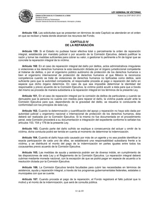 LEY GENERAL DE VÍCTIMAS
CÁMARA DE DIPUTADOS DEL H. CONGRESO DE LA UNIÓN

Nueva Ley DOF 09-01-2013

Secretaría General
Secretaría de Servicios Parlamentarios
Dirección General de Servicios de Documentación, Información y Análisis

Artículo 158. Las solicitudes que se presenten en términos de este Capítulo se atenderán en el orden
en que se reciban y hasta donde alcancen los recursos del Fondo.

CAPÍTULO IV
DE LA REPARACIÓN
Artículo 159. Si el Estado no pudiese hacer efectiva total o parcialmente la orden de reparación
integral, establecida por mandato judicial o por acuerdo de la Comisión Ejecutiva, deberá justificar la
razón y tomar las medidas suficientes para cobrar su valor, o gestionar lo pertinente a fin de lograr que se
concrete la reparación integral de la víctima.
Artículo 160. En el caso de reparación integral del daño por delitos, actos administrativos irregulares
o violaciones a los derechos humanos la sola resolución dictada por el órgano jurisdiccional competente
al tratarse de delitos, o por el organismo público autónomo de protección de los derechos humanos o
bien el organismo internacional de protección de derechos humanos al que México le reconozca
competencia cuando se trate de violaciones de derechos humanos no tipificadas como delitos, será
suficiente para que la autoridad competente, el responsable proceda al pago o reparación del daño en
especie que dicho órgano determine. En caso de que sea imposible determinar la identidad del
responsable y previo acuerdo de la Comisión Ejecutiva, la víctima podrá acudir a ésta para que a través
del mismo se proceda de manera subsidiaria a la reparación integral en los términos de la presente Ley.
Artículo 161. En el caso de reparación integral por la comisión de delitos de particulares y cuando se
demuestre que la persona no cuenta con medios para reparar el daño, la víctima puede acudir ante la
Comisión Ejecutiva para que, dependiendo de la gravedad del delito, se resuelva lo conducente de
conformidad con los principios de esta Ley.
Artículo 162. Cuando la determinación y cuantificación del apoyo y reparación no haya sido dada por
autoridad judicial u organismo nacional o internacional de protección de los derechos humanos, ésta
deberá ser realizada por la Comisión Ejecutiva. Si la misma no fue documentada en el procedimiento
penal, esta Comisión procederá a su documentación e integración del expediente conforme lo señalan los
artículos 153, 154 y 179 de la presente Ley.
Artículo 163. Cuando parte del daño sufrido se explique a consecuencia del actuar u omitir de la
víctima, dicha conducta podrá ser tenida en cuenta al momento de determinar la indemnización.
Artículo 164. Cuando el daño haya sido causado por más de un agente y no sea posible identificar la
exacta participación de cada uno de ellos, se establecerá una responsabilidad subsidiaria frente a la
víctima, y se distribuirá el monto del pago de la indemnización en partes iguales entre todos los
cocausantes previo acuerdo de la Comisión Ejecutiva.
Artículo 165. Las medidas de ayuda y asistencia podrán ser de diversa índole, en cumplimiento de
las disposiciones de esta Ley y el Reglamento de la Comisión Ejecutiva. La reparación integral deberá
cubrirse mediante moneda nacional, con la excepción de que se podrá pagar en especie de acuerdo a la
resolución dictada por la Comisión Ejecutiva.
Artículo 166. La Comisión Ejecutiva tendrá facultades para cubrir las necesidades en términos de
asistencia, ayuda y reparación integral, a través de los programas gubernamentales federales, estatales o
municipales con que se cuente.
Artículo 167. Cuando proceda el pago de la reparación, el Fondo registrará el fallo judicial que lo
motivó y el monto de la indemnización, que será de consulta pública.
61 de 69

 