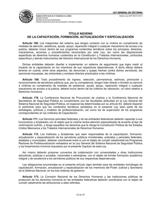 LEY GENERAL DE VÍCTIMAS
CÁMARA DE DIPUTADOS DEL H. CONGRESO DE LA UNIÓN

Nueva Ley DOF 09-01-2013

Secretaría General
Secretaría de Servicios Parlamentarios
Dirección General de Servicios de Documentación, Información y Análisis

TÍTULO NOVENO
DE LA CAPACITACIÓN, FORMACIÓN, ACTUALIZACIÓN Y ESPECIALIZACIÓN
Artículo 168. Los integrantes del sistema que tengan contacto con la víctima en cumplimento de
medidas de atención, asistencia, ayuda, apoyo, reparación integral o cualquier mecanismo de acceso a la
justicia, deberán incluir dentro de sus programas contenidos temáticos sobre los principios, derechos,
mecanismos, acciones y procedimientos reconocidos por esta Ley; así como las disposiciones
especificas de derechos humanos contenidos en la Constitución y Tratados Internacionales, protocolos
específicos y demás instrumentos del Derecho Internacional de los Derechos Humanos.
Dichas entidades deberán diseñar e implementar un sistema de seguimiento que logre medir el
impacto de la capacitación en los miembros de sus respectivas dependencias. A dicho efecto deberá
tenerse en cuenta, entre otros aspectos, las denuncias y quejas hechas contra dichos servidores, las
sanciones impuestas, las entrevistas y sondeos directos practicados a las víctimas.
Artículo 169. Todo procedimiento de ingreso, selección, permanencia, estímulo, promoción y
reconocimiento de servidores públicos que, por su competencia, tengan trato directo o brinden su servicio
a víctimas en cumplimento de medidas de asistencia, ayuda, apoyo, reparación integral o cualquier
mecanismo de acceso a la justicia, deberá incluir dentro de los criterios de valoración, un rubro relativo a
Derechos Humanos.
Artículo 170. La Conferencia Nacional de Procuración de Justicia y la Conferencia Nacional de
Secretarios de Seguridad Pública en cumplimiento con las facultades atribuidas en la Ley General del
Sistema Nacional de Seguridad Pública, en especial las determinadas por su artículo 63, deberá disponer
lo pertinente para que los contenidos temáticos señalados en la presente Ley sean parte de las
estrategias, políticas y modelos de profesionalización, así como los de supervisión de los programas
correspondientes en los institutos de Capacitación.
Artículo 171. Los Servicios periciales federales y de las entidades federativas deberán capacitar a sus
funcionarios y empleados con el objeto que la víctima reciba atención especializada de acuerdo al tipo de
victimización sufrido, y tenga expeditos los derechos que le otorga la Constitución Política de los Estados
Unidos Mexicanos y los Tratados Internacionales de Derechos Humanos.
Artículo 172. Los Institutos y Academias que sean responsables de la capacitación, formación,
actualización y especialización de los servidores públicos ministeriales, policiales y periciales federales,
estatales y municipales, deberán coordinarse entre sí con el objeto de cumplir cabalmente los Programas
Rectores de Profesionalización señalados en la Ley General del Sistema Nacional de Seguridad Pública
y los lineamientos mínimos impuestos por el presente Capítulo de esta Ley.
Así mismo deberán proponer convenios de colaboración con universidades y otras instituciones
educativas, públicas o privadas, nacionales o extranjeras, con el objeto de brindar formación académica
integral y de excelencia a los servidores públicos de sus respectivas dependencias.
Las obligaciones enumeradas en el presente artículo rigen también para las entidades homólogas de
capacitación, formación, actualización y especialización de los miembros del Poder Judicial y Secretaría
de la Defensa Nacional, en los tres órdenes de gobierno.
Artículo 173. La Comisión Nacional de los Derechos Humanos y las instituciones públicas de
protección de los derechos humanos en las entidades federativas deberán coordinarse con el objeto de
cumplir cabalmente las atribuciones a ellas referidas.

62 de 69

 