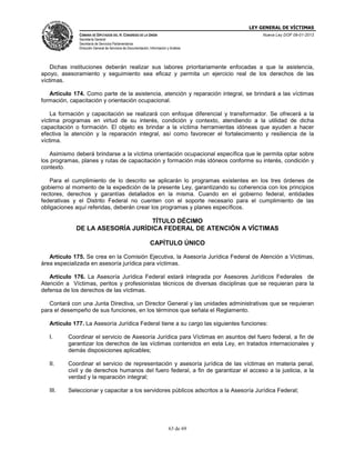 LEY GENERAL DE VÍCTIMAS
CÁMARA DE DIPUTADOS DEL H. CONGRESO DE LA UNIÓN

Nueva Ley DOF 09-01-2013

Secretaría General
Secretaría de Servicios Parlamentarios
Dirección General de Servicios de Documentación, Información y Análisis

Dichas instituciones deberán realizar sus labores prioritariamente enfocadas a que la asistencia,
apoyo, asesoramiento y seguimiento sea eficaz y permita un ejercicio real de los derechos de las
víctimas.
Artículo 174. Como parte de la asistencia, atención y reparación integral, se brindará a las víctimas
formación, capacitación y orientación ocupacional.
La formación y capacitación se realizará con enfoque diferencial y transformador. Se ofrecerá a la
víctima programas en virtud de su interés, condición y contexto, atendiendo a la utilidad de dicha
capacitación o formación. El objeto es brindar a la víctima herramientas idóneas que ayuden a hacer
efectiva la atención y la reparación integral, así como favorecer el fortalecimiento y resiliencia de la
víctima.
Asimismo deberá brindarse a la víctima orientación ocupacional específica que le permita optar sobre
los programas, planes y rutas de capacitación y formación más idóneos conforme su interés, condición y
contexto.
Para el cumplimiento de lo descrito se aplicarán lo programas existentes en los tres órdenes de
gobierno al momento de la expedición de la presente Ley, garantizando su coherencia con los principios
rectores, derechos y garantías detallados en la misma. Cuando en el gobierno federal, entidades
federativas y el Distrito Federal no cuenten con el soporte necesario para el cumplimiento de las
obligaciones aquí referidas, deberán crear los programas y planes específicos.

TÍTULO DÉCIMO
DE LA ASESORÍA JURÍDICA FEDERAL DE ATENCIÓN A VÍCTIMAS
CAPÍTULO ÚNICO
Artículo 175. Se crea en la Comisión Ejecutiva, la Asesoría Jurídica Federal de Atención a Víctimas,
área especializada en asesoría jurídica para víctimas.
Artículo 176. La Asesoría Jurídica Federal estará integrada por Asesores Jurídicos Federales de
Atención a Víctimas, peritos y profesionistas técnicos de diversas disciplinas que se requieran para la
defensa de los derechos de las víctimas.
Contará con una Junta Directiva, un Director General y las unidades administrativas que se requieran
para el desempeño de sus funciones, en los términos que señala el Reglamento.
Artículo 177. La Asesoría Jurídica Federal tiene a su cargo las siguientes funciones:
I.

Coordinar el servicio de Asesoría Jurídica para Víctimas en asuntos del fuero federal, a fin de
garantizar los derechos de las víctimas contenidos en esta Ley, en tratados internacionales y
demás disposiciones aplicables;

II.

Coordinar el servicio de representación y asesoría jurídica de las víctimas en materia penal,
civil y de derechos humanos del fuero federal, a fin de garantizar el acceso a la justicia, a la
verdad y la reparación integral;

III.

Seleccionar y capacitar a los servidores públicos adscritos a la Asesoría Jurídica Federal;

63 de 69

 