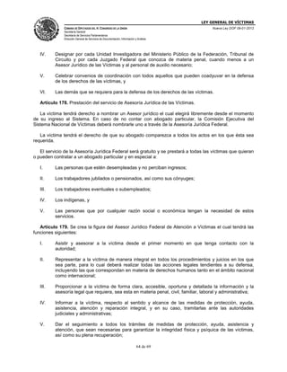 LEY GENERAL DE VÍCTIMAS
CÁMARA DE DIPUTADOS DEL H. CONGRESO DE LA UNIÓN

Nueva Ley DOF 09-01-2013

Secretaría General
Secretaría de Servicios Parlamentarios
Dirección General de Servicios de Documentación, Información y Análisis

IV.

Designar por cada Unidad Investigadora del Ministerio Público de la Federación, Tribunal de
Circuito y por cada Juzgado Federal que conozca de materia penal, cuando menos a un
Asesor Jurídico de las Víctimas y al personal de auxilio necesario;

V.

Celebrar convenios de coordinación con todos aquellos que pueden coadyuvar en la defensa
de los derechos de las víctimas, y

VI.

Las demás que se requiera para la defensa de los derechos de las víctimas.

Artículo 178. Prestación del servicio de Asesoría Jurídica de las Víctimas.
La víctima tendrá derecho a nombrar un Asesor jurídico el cual elegirá libremente desde el momento
de su ingreso al Sistema. En caso de no contar con abogado particular, la Comisión Ejecutiva del
Sistema Nacional de Víctimas deberá nombrarle uno a través de la Asesoría Jurídica Federal.
La víctima tendrá el derecho de que su abogado comparezca a todos los actos en los que ésta sea
requerida.
El servicio de la Asesoría Jurídica Federal será gratuito y se prestará a todas las víctimas que quieran
o pueden contratar a un abogado particular y en especial a:
I.

Las personas que estén desempleadas y no perciban ingresos;

II.

Los trabajadores jubilados o pensionados, así como sus cónyuges;

III.

Los trabajadores eventuales o subempleados;

IV.

Los indígenas, y

V.

Las personas que por cualquier razón social o económica tengan la necesidad de estos
servicios.

Artículo 179. Se crea la figura del Asesor Jurídico Federal de Atención a Víctimas el cual tendrá las
funciones siguientes:
I.

Asistir y asesorar a la víctima desde el primer momento en que tenga contacto con la
autoridad;

II.

Representar a la víctima de manera integral en todos los procedimientos y juicios en los que
sea parte, para lo cual deberá realizar todas las acciones legales tendientes a su defensa,
incluyendo las que correspondan en materia de derechos humanos tanto en el ámbito nacional
como internacional;

III.

Proporcionar a la víctima de forma clara, accesible, oportuna y detallada la información y la
asesoría legal que requiera, sea esta en materia penal, civil, familiar, laboral y administrativa;

IV.

Informar a la víctima, respecto al sentido y alcance de las medidas de protección, ayuda,
asistencia, atención y reparación integral, y en su caso, tramitarlas ante las autoridades
judiciales y administrativas;

V.

Dar el seguimiento a todos los trámites de medidas de protección, ayuda, asistencia y
atención, que sean necesarias para garantizar la integridad física y psíquica de las víctimas,
así como su plena recuperación;
64 de 69

 