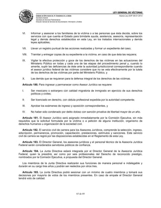 LEY GENERAL DE VÍCTIMAS
CÁMARA DE DIPUTADOS DEL H. CONGRESO DE LA UNIÓN

Nueva Ley DOF 09-01-2013

Secretaría General
Secretaría de Servicios Parlamentarios
Dirección General de Servicios de Documentación, Información y Análisis

VI.

Informar y asesorar a los familiares de la víctima o a las personas que ésta decida, sobre los
servicios con que cuenta el Estado para brindarle ayuda, asistencia, asesoría, representación
legal y demás derechos establecidos en esta Ley, en los tratados internacionales y demás
leyes aplicables;

VII.

Llevar un registro puntual de las acciones realizadas y formar un expediente del caso;

VIII.

Tramitar y entregar copias de su expediente a la víctima, en caso de que ésta las requiera;

IX.

Vigilar la efectiva protección y goce de los derechos de las víctimas en las actuaciones del
Ministerio Público en todas y cada una de las etapas del procedimiento penal y, cuando lo
amerite, suplir las deficiencias de éste ante la autoridad jurisdiccional correspondiente cuando
el asesor jurídico federal de las víctimas considere que no se vela efectivamente por la tutela
de los derechos de las víctimas por parte del Ministerio Público, y

X.

Las demás que se requieran para la defensa integral de los derechos de las víctimas.

Artículo 180. Para ingresar y permanecer como Asesor Jurídico se requiere:
I.

Ser mexicano o extranjero con calidad migratoria de inmigrado en ejercicio de sus derechos
políticos y civiles;

II.

Ser licenciado en derecho, con cédula profesional expedida por la autoridad competente;

III.

Aprobar los exámenes de ingreso y oposición correspondientes, y

IV.

No haber sido condenado por delito doloso con sanción privativa de libertad mayor de un año.

Artículo 181. El Asesor Jurídico será asignado inmediatamente por la Comisión Ejecutiva, sin más
requisitos que la solicitud formulada por la víctima o a petición de alguna institución, organismo de
derechos humanos u organización de la sociedad civil.
Artículo 182. El servicio civil de carrera para los Asesores Jurídicos, comprende la selección, ingreso,
adscripción, permanencia, promoción, capacitación, prestaciones, estímulos y sanciones. Este servicio
civil de carrera se regirá por las disposiciones establecidas en el Reglamento de esta Ley.
Artículo 183. El Director General, los asesores jurídicos y el personal técnico de la Asesoría Jurídica
Federal serán considerados servidores públicos de confianza.
Artículo 184. La Junta Directiva estará integrada por el Director General de la Asesoría Jurídica
Federal, quien la presidirá, así como por seis profesionales del Derecho de reconocido prestigio,
nombrados por la Comisión Ejecutiva, a propuesta del Director General.
Los miembros de la Junta Directiva realizarán sus funciones de manera personal e indelegable y
durarán en su cargo tres años y podrán ser reelectos por otros tres.
Artículo 185. La Junta Directiva podrá sesionar con un mínimo de cuatro miembros y tomará sus
decisiones por mayoría de votos de los miembros presentes. En caso de empate el Director General
tendrá voto de calidad.

65 de 69

 