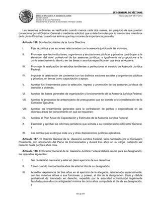 LEY GENERAL DE VÍCTIMAS
CÁMARA DE DIPUTADOS DEL H. CONGRESO DE LA UNIÓN

Nueva Ley DOF 09-01-2013

Secretaría General
Secretaría de Servicios Parlamentarios
Dirección General de Servicios de Documentación, Información y Análisis

Las sesiones ordinarias se verificarán cuando menos cada dos meses, sin perjuicio de que puedan
convocarse por el Director General o mediante solicitud que a éste formulen por lo menos tres miembros
de la Junta Directiva, cuando se estime que hay razones de importancia para ello.
Artículo 186. Son las facultades de la Junta Directiva:
I.

Fijar la política y las acciones relacionadas con la asesoría jurídica de las víctimas;

II.

Promover que las instituciones, organismos y asociaciones públicas y privadas contribuyan a la
elevación del nivel profesional de los asesores jurídicos, e igualmente se proporcione a la
Junta asesoramiento técnico en las áreas o asuntos específicos en que ésta lo requiera;

III.

Promover la realización de estudios tendientes a perfeccionar el servicio de Asesoría Jurídica
Federal;

IV.

Impulsar la celebración de convenios con los distintos sectores sociales y organismos públicos
y privados, en temas como capacitación y apoyo;

V.

Aprobar los lineamientos para la selección, ingreso y promoción de los asesores jurídicos de
atención a víctimas;

VI.

Aprobar las bases generales de organización y funcionamiento de la Asesoría Jurídica Federal;

VII.

Aprobar la propuesta de anteproyecto de presupuesto que se someta a la consideración de la
Comisión Ejecutiva;

VIII.

Aprobar los lineamientos generales para la contratación de peritos y especialistas en las
diversas áreas del conocimiento en que se requieran;

IX.

Aprobar el Plan Anual de Capacitación y Estímulos de la Asesoría Jurídica Federal;

X.

Examinar y aprobar los informes periódicos que someta a su consideración el Director General,
y

XI.

Las demás que le otorgue esta Ley y otras disposiciones jurídicas aplicables.

Artículo 187. El Director General de la Asesoría Jurídica Federal, será nombrado por el Consejero
Presidente, con aprobación del Pleno de Comisionados y durará tres años en su cargo, pudiendo ser
reelecto hasta por tres años más.
Artículo 188. El Director General de la Asesoría Jurídica Federal deberá reunir para su designación,
los requisitos siguientes:
I.

Ser ciudadano mexicano y estar en pleno ejercicio de sus derechos;

II.

Tener cuando menos treinta años de edad el día de su designación;

III.

Acreditar experiencia de tres años en el ejercicio de la abogacía, relacionada especialmente,
con las materias afines a sus funciones; y poseer, al día de la designación, título y cédula
profesional de licenciado en derecho, expedido por la autoridad o institución legalmente
facultada para ello con antigüedad mínima de cinco años computada al día de su designación,
y

66 de 69

 